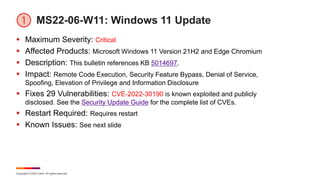 Copyright © 2022 Ivanti. All rights reserved.
MS22-06-W11: Windows 11 Update
 Maximum Severity: Critical
 Affected Products: Microsoft Windows 11 Version 21H2 and Edge Chromium
 Description: This bulletin references KB 5014697.
 Impact: Remote Code Execution, Security Feature Bypass, Denial of Service,
Spoofing, Elevation of Privilege and Information Disclosure
 Fixes 29 Vulnerabilities: CVE-2022-30190 is known exploited and publicly
disclosed. See the Security Update Guide for the complete list of CVEs.
 Restart Required: Requires restart
 Known Issues: See next slide
 