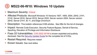Copyright © 2022 Ivanti. All rights reserved.
MS22-06-W10: Windows 10 Update
 Maximum Severity: Critical
 Affected Products: Microsoft Windows 10 Versions 1607, 1809, 2004, 20H2, 21H1,
21H2, Server 2016, Server 2019, Server 2022, Server version 2004, Server version
20H2, Server 21H1, IE 11, and Edge Chromium
 Description: This bulletin references 9 KB articles. See KBs for the list of changes.
 Impact: Remote Code Execution, Security Feature Bypass, Denial of Service,
Spoofing, Elevation of Privilege and Information Disclosure
 Fixes 33 Vulnerabilities: CVE-2022-30190 is known exploited and publicly
disclosed. See the Security Update Guide for the complete list of CVEs.
 Restart Required: Requires restart
 Known Issues: See next slides
 
