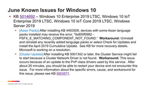 Copyright © 2022 Ivanti. All rights reserved.
June Known Issues for Windows 10
 KB 5014692 – Windows 10 Enterprise 2019 LTSC, Windows 10 IoT
Enterprise 2019 LTSC, Windows 10 IoT Core 2019 LTSC, Windows
Server 2019
 [Asian Packs] After installing KB 4493509, devices with some Asian language
packs installed may receive the error, "0x800f0982 -
PSFX_E_MATCHING_COMPONENT_NOT_FOUND.“ Workaround: Uninstall
and reinstall any recently added language packs or select Check for Updates and
install the April 2019 Cumulative Update. See KB for more recovery details.
Microsoft is working on a resolution.
 [Cluster Update] After installing KB 5001342 or later, the Cluster Service might fail
to start because a Cluster Network Driver is not found. Workaround: This issue
occurs because of an update to the PnP class drivers used by this service. After
about 20 minutes, you should be able to restart your device and not encounter this
issue. For more information about the specific errors, cause, and workaround for
this issue, please see KB 5003571.
 