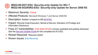 Copyright © 2022 Ivanti. All rights reserved.
MS22-06-SO7-ESU: Security-only Update for Win 7
MS22-06-SO2K8R2-ESU: Security-only Update for Server 2008 R2
 Maximum Severity: Critical
 Affected Products: Microsoft Windows 7 and Server 2008 R2
 Description: Bulletin is based on KB 5014742.
 Impact: Remote Code Execution, Denial of Service, Elevation of Privilege and
Information Disclosure
 Fixes 21 Vulnerabilities: CVE-2022-30190 is known exploited and publicly disclosed.
See the Security Update Guide for the complete list of CVEs.
 Restart Required: Requires restart
 Known Issues: [File Rename]
 