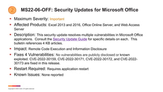 Copyright © 2022 Ivanti. All rights reserved.
MS22-06-OFF: Security Updates for Microsoft Office
 Maximum Severity: Important
 Affected Products: Excel 2013 and 2016, Office Online Server, and Web Access
Server
 Description: This security update resolves multiple vulnerabilities in Microsoft Office
applications. Consult the Security Update Guide for specific details on each. This
bulletin references 4 KB articles.
 Impact: Remote Code Execution and Information Disclosure
 Fixes 4 Vulnerabilities: No vulnerabilities are publicly disclosed or known
exploited. CVE-2022-30159, CVE-2022-30171, CVE-2022-30172, and CVE-2022-
30173 are fixed in this release.
 Restart Required: Requires application restart
 Known Issues: None reported
 
