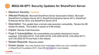 Copyright © 2022 Ivanti. All rights reserved.
MS22-06-SPT: Security Updates for SharePoint Server
 Maximum Severity: Important
 Affected Products: Microsoft SharePoint Server Subscription Edition, Microsoft
SharePoint Foundation Server 2013, SharePoint Enterprise Server 2013, SharePoint
Enterprise Server 2016, and SharePoint Server 2019
 Description: This update fixes a remote code execution vulnerability. Review the KB
articles for details. This bulletin is based on 6 KB articles.
 Impact: Remote Code Execution
 Fixes 5 Vulnerabilities: No vulnerabilities are publicly disclosed or known
exploited. CVE-2022-30157, CVE-2022-30158, CVE-2022-30159, CVE-2022-30171,
and CVE-2022-30172 are fixed in this release.
 Restart Required: Requires restart
 Known Issues: You may receive error messages when you use a sandbox solution
in SharePoint Foundation 2013. See KB 5015556 for more details.
 