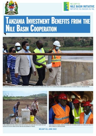 Tanzania Investment Benefits from the
Nile Basin Cooperation
NELSAP–CU, JUNE 2022
THE TANZANIA PRIME MINISTER HON. DR. KASSIM MAJALIWA VISITS THE 80MW REGIONAL RUSUMO FALLS HYDROELECTRIC PROJECT THAT IS SHARED BETWEEN BURUNDI, RWANDA AND TANZANIA, TO INSPECT PROGRESS OF CONSTRUCTION WORK
ENERGY MINISTERS OF BURUNDI, RWANDA AND TANZANIA VISIT THE REGIONAL RUSUMO FALLS HYDROELECTRIC PROJECT TO
INSPECT PROGRESS OF CONSTRUCTION WORK
A FAMILY DRAWING WATER FROM A DOMESTIC WATER POINT SUPPLIED BY THE 50,000 CUBIC METRE BISARWI EARTH DAM
CONSTRUCTED BY NELSAP THROUGH SUPPORT FROM SIDA AND GOVERNMENT OF TANZANIA
 