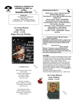 FAMILIES & FRIENDS OF
MURDER VICTIMS, Inc.
(FFMV)
Newsletter JUNE 2023
Thank-you:
* Rivera Family- In Memory of
Adam Rivera
* Ellie Rossi – Mother of David and Lisa
*Crosswalk Church – Tim Gillespie (Pastor)
In Loving Memory
Adam Rivera
6/1/82 – 1/1/08
Happy Heavenly Birthday
FATHER’S DAY
Warm and sunny day in June,
Father’s Day,
Children, small and grown,
Give gifts to father
Say thanks to father,
Say I love you.
But there are fathers
Whose children are not here
To give gifts and say thanks
And I love you.
Remember the fathers
Whose children are gone,
Because they will always be
Fathers at heart.
Need Someone to Talk To?
* Bertha Flores - Parent - Spanish speaking
(909) 200-5499 (after 3pm)
*Rose Madsen – Parent (909) 798-4803 (after 4pm)
Redlands CA
*Donna Lozano - Parent – 760-660-9054
Palm Springs/Coachella Valley 10am-8pm
*Linda Rodriguez -Parent – 951-369-0010-Home –
951-732-3255 - Riverside
* Ellie Rossi - Parent - 909-810-8133 Yucaipa CA
* Richard McVoy – Adult Sibling –
909-503-5456 – Grand Terrace CA
* Luz Ruiz – Parent – 626-388-6403 – Spanish
speaking
Families & Friends of Murder Victims:
A non-profit organization
Dedicated to providing information, support, and
friendship to persons who have experienced the
death of a loved one through the violent act of
murder
Share Sorrow…..
Share Strength
Mission: To restore a sense of hope and to
provide a pathway to well-being to those who
have lost a loved one to murder and to those who
are victims of attempted murder.
Love Gifts
Love gifts are a specific tax deductible donation made
to the memory of a loved one’s birthday, anniversary
of a death, holiday, or just because which are posted
in newsletter. They are also made by caring
professionals, organizations to help in the work that
FFMV does with victims/survivors. These gifts help
with the expenses incurred in reaching out to others
and operating expenses. When making out a check,
please make payable to FFMV and note Love Gift on
check or envelope.
Love Gifts can be mailed to FFMV-
P.O. Box 11222 San Bernardino, Ca. - 92423-1222
In Loving Memory
Jesus Caldron
12/8/60 – 1/11/10
 