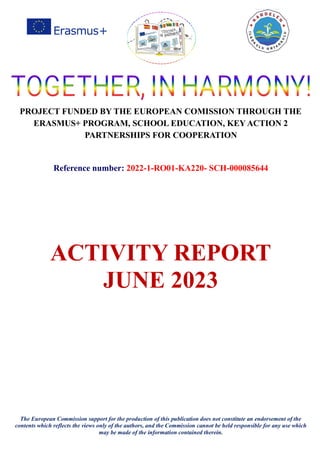 PROJECT FUNDED BY THE EUROPEAN COMISSION THROUGH THE
ERASMUS+ PROGRAM, SCHOOL EDUCATION, KEY ACTION 2
PARTNERSHIPS FOR COOPERATION
Reference number: 2022-1-RO01-KA220- SCH-000085644
ACTIVITY REPORT
JUNE 2023
The European Commission support for the production of this publication does not constitute an endorsement of the
contents which reflects the views only of the authors, and the Commission cannot be held responsible for any use which
may be made of the information contained therein.
 