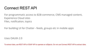 Connect REST API
For programmatic access to B2B commerce, CMS managed content,
Experience Cloud sites
Files, notiﬁcation, topics
For building UI for Chatter - feeds, groups etc in mobile apps
Uses OAUth 2.0
To extract data, use REST API or SOAP API to operate on sObjects. Do not use Connect REST API to extract data.
 