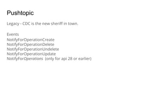 Pushtopic
Legacy - CDC is the new sheriﬀ in town.
Events
NotifyForOperationCreate
NotifyForOperationDelete
NotifyForOperationUndelete
NotifyForOperationUpdate
NotifyForOperations (only for api 28 or earlier)
 