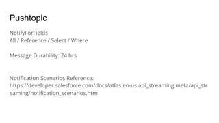 Pushtopic
NotifyForFields
All / Reference / Select / Where
Message Durability: 24 hrs
Notiﬁcation Scenarios Reference:
https://developer.salesforce.com/docs/atlas.en-us.api_streaming.meta/api_str
eaming/notiﬁcation_scenarios.htm
 