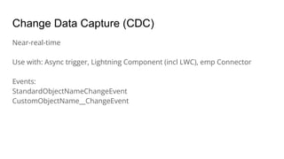 Change Data Capture (CDC)
Near-real-time
Use with: Async trigger, Lightning Component (incl LWC), emp Connector
Events:
StandardObjectNameChangeEvent
CustomObjectName__ChangeEvent
 