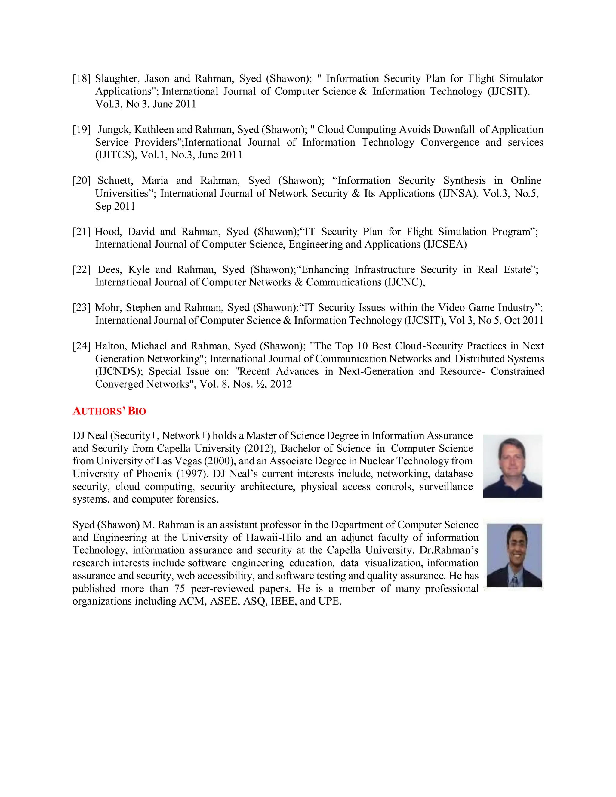 [18] Slaughter, Jason and Rahman, Syed (Shawon); " Information Security Plan for Flight Simulator
Applications"; International Journal of Computer Science & Information Technology (IJCSIT),
Vol.3, No 3, June 2011
[19] Jungck, Kathleen and Rahman, Syed (Shawon); " Cloud Computing Avoids Downfall of Application
Service Providers";International Journal of Information Technology Convergence and services
(IJITCS), Vol.1, No.3, June 2011
[20] Schuett, Maria and Rahman, Syed (Shawon); “Information Security Synthesis in Online
Universities”; International Journal of Network Security & Its Applications (IJNSA), Vol.3, No.5,
Sep 2011
[21] Hood, David and Rahman, Syed (Shawon);“IT Security Plan for Flight Simulation Program”;
International Journal of Computer Science, Engineering and Applications (IJCSEA)
[22] Dees, Kyle and Rahman, Syed (Shawon);“Enhancing Infrastructure Security in Real Estate”;
International Journal of Computer Networks & Communications (IJCNC),
[23] Mohr, Stephen and Rahman, Syed (Shawon);“IT Security Issues within the Video Game Industry”;
International Journal of Computer Science & Information Technology (IJCSIT), Vol 3, No 5, Oct 2011
[24] Halton, Michael and Rahman, Syed (Shawon); "The Top 10 Best Cloud-Security Practices in Next
Generation Networking"; International Journal of Communication Networks and Distributed Systems
(IJCNDS); Special Issue on: "Recent Advances in Next-Generation and Resource- Constrained
Converged Networks", Vol. 8, Nos. ½, 2012
AUTHORS’BIO
DJ Neal (Security+, Network+) holds a Master of Science Degree in Information Assurance
and Security from Capella University (2012), Bachelor of Science in Computer Science
from University of Las Vegas (2000), and an Associate Degree in Nuclear Technology from
University of Phoenix (1997). DJ Neal’s current interests include, networking, database
security, cloud computing, security architecture, physical access controls, surveillance
systems, and computer forensics.
Syed (Shawon) M. Rahman is an assistant professor in the Department of Computer Science
and Engineering at the University of Hawaii-Hilo and an adjunct faculty of information
Technology, information assurance and security at the Capella University. Dr.Rahman’s
research interests include software engineering education, data visualization, information
assurance and security, web accessibility, and software testing and quality assurance. He has
published more than 75 peer-reviewed papers. He is a member of many professional
organizations including ACM, ASEE, ASQ, IEEE, and UPE.
 