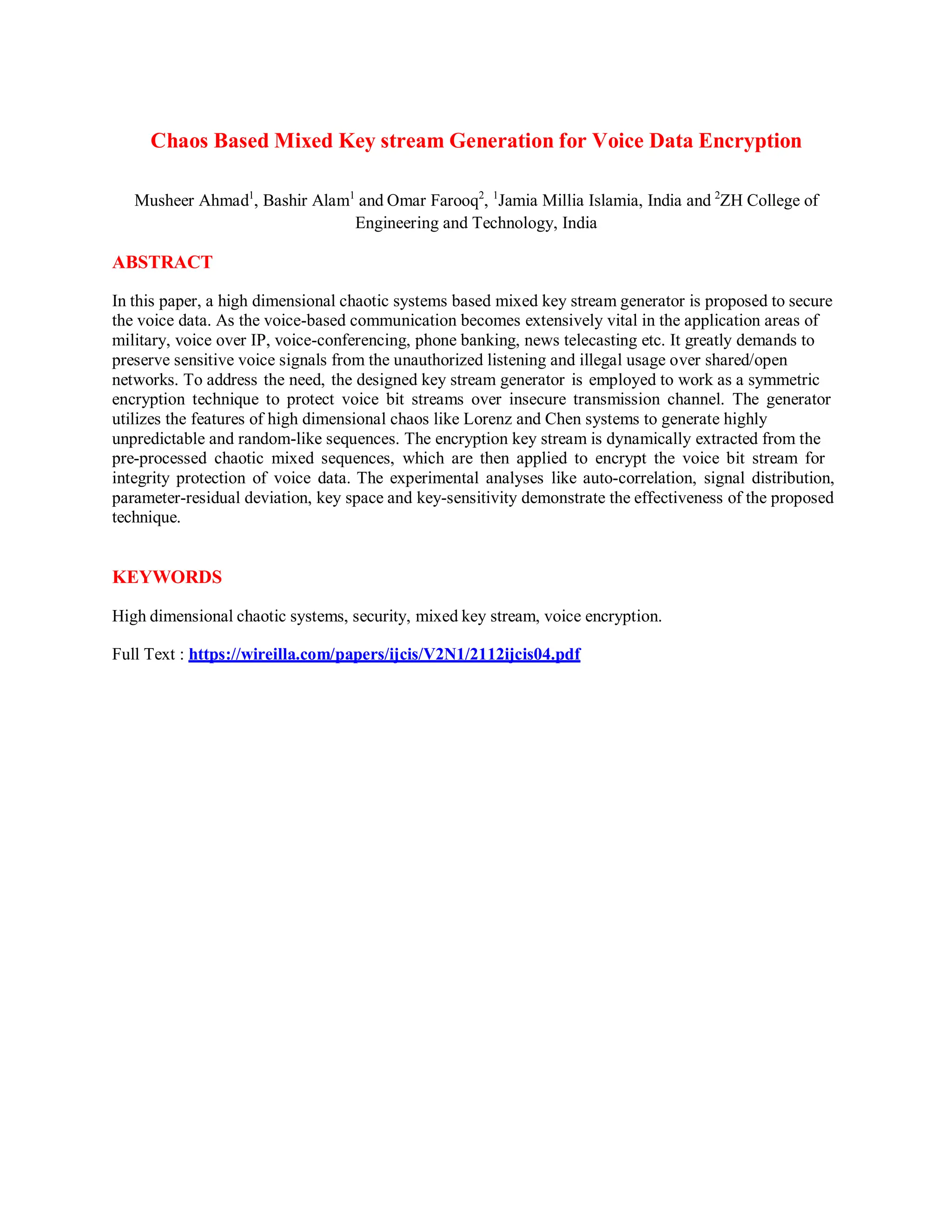 Chaos Based Mixed Key stream Generation for Voice Data Encryption
Musheer Ahmad1
, Bashir Alam1
and Omar Farooq2
, 1
Jamia Millia Islamia, India and 2
ZH College of
Engineering and Technology, India
ABSTRACT
In this paper, a high dimensional chaotic systems based mixed key stream generator is proposed to secure
the voice data. As the voice-based communication becomes extensively vital in the application areas of
military, voice over IP, voice-conferencing, phone banking, news telecasting etc. It greatly demands to
preserve sensitive voice signals from the unauthorized listening and illegal usage over shared/open
networks. To address the need, the designed key stream generator is employed to work as a symmetric
encryption technique to protect voice bit streams over insecure transmission channel. The generator
utilizes the features of high dimensional chaos like Lorenz and Chen systems to generate highly
unpredictable and random-like sequences. The encryption key stream is dynamically extracted from the
pre-processed chaotic mixed sequences, which are then applied to encrypt the voice bit stream for
integrity protection of voice data. The experimental analyses like auto-correlation, signal distribution,
parameter-residual deviation, key space and key-sensitivity demonstrate the effectiveness of the proposed
technique.
KEYWORDS
High dimensional chaotic systems, security, mixed key stream, voice encryption.
Full Text : https://wireilla.com/papers/ijcis/V2N1/2112ijcis04.pdf
 