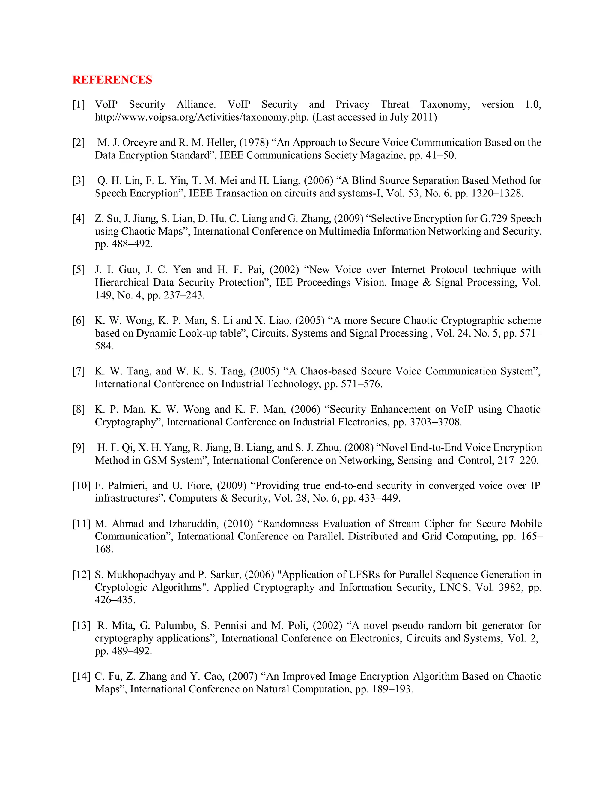 REFERENCES
[1] VoIP Security Alliance. VoIP Security and Privacy Threat Taxonomy, version 1.0,
http://www.voipsa.org/Activities/taxonomy.php. (Last accessed in July 2011)
[2] M. J. Orceyre and R. M. Heller, (1978) “An Approach to Secure Voice Communication Based on the
Data Encryption Standard”, IEEE Communications Society Magazine, pp. 41–50.
[3] Q. H. Lin, F. L. Yin, T. M. Mei and H. Liang, (2006) “A Blind Source Separation Based Method for
Speech Encryption”, IEEE Transaction on circuits and systems-I, Vol. 53, No. 6, pp. 1320–1328.
[4] Z. Su, J. Jiang, S. Lian, D. Hu, C. Liang and G. Zhang, (2009) “Selective Encryption for G.729 Speech
using Chaotic Maps”, International Conference on Multimedia Information Networking and Security,
pp. 488–492.
[5] J. I. Guo, J. C. Yen and H. F. Pai, (2002) “New Voice over Internet Protocol technique with
Hierarchical Data Security Protection”, IEE Proceedings Vision, Image & Signal Processing, Vol.
149, No. 4, pp. 237–243.
[6] K. W. Wong, K. P. Man, S. Li and X. Liao, (2005) “A more Secure Chaotic Cryptographic scheme
based on Dynamic Look-up table”, Circuits, Systems and Signal Processing , Vol. 24, No. 5, pp. 571–
584.
[7] K. W. Tang, and W. K. S. Tang, (2005) “A Chaos-based Secure Voice Communication System”,
International Conference on Industrial Technology, pp. 571–576.
[8] K. P. Man, K. W. Wong and K. F. Man, (2006) “Security Enhancement on VoIP using Chaotic
Cryptography”, International Conference on Industrial Electronics, pp. 3703–3708.
[9] H. F. Qi, X. H. Yang, R. Jiang, B. Liang, and S. J. Zhou, (2008) “Novel End-to-End Voice Encryption
Method in GSM System”, International Conference on Networking, Sensing and Control, 217–220.
[10] F. Palmieri, and U. Fiore, (2009) “Providing true end-to-end security in converged voice over IP
infrastructures”, Computers & Security, Vol. 28, No. 6, pp. 433–449.
[11] M. Ahmad and Izharuddin, (2010) “Randomness Evaluation of Stream Cipher for Secure Mobile
Communication”, International Conference on Parallel, Distributed and Grid Computing, pp. 165–
168.
[12] S. Mukhopadhyay and P. Sarkar, (2006) "Application of LFSRs for Parallel Sequence Generation in
Cryptologic Algorithms", Applied Cryptography and Information Security, LNCS, Vol. 3982, pp.
426–435.
[13] R. Mita, G. Palumbo, S. Pennisi and M. Poli, (2002) “A novel pseudo random bit generator for
cryptography applications”, International Conference on Electronics, Circuits and Systems, Vol. 2,
pp. 489–492.
[14] C. Fu, Z. Zhang and Y. Cao, (2007) “An Improved Image Encryption Algorithm Based on Chaotic
Maps”, International Conference on Natural Computation, pp. 189–193.
 