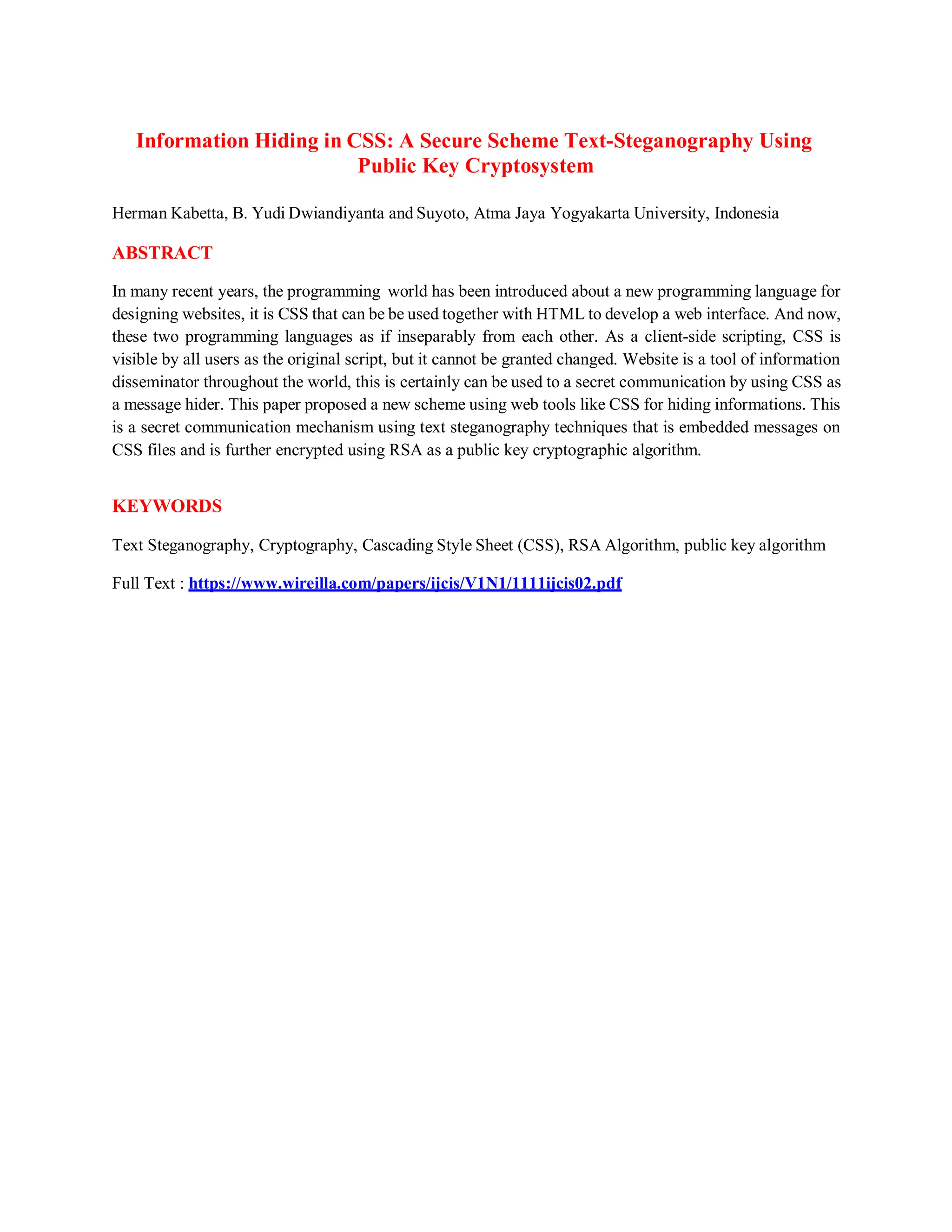 Information Hiding in CSS: A Secure Scheme Text-Steganography Using
Public Key Cryptosystem
Herman Kabetta, B. Yudi Dwiandiyanta and Suyoto, Atma Jaya Yogyakarta University, Indonesia
ABSTRACT
In many recent years, the programming world has been introduced about a new programming language for
designing websites, it is CSS that can be be used together with HTML to develop a web interface. And now,
these two programming languages as if inseparably from each other. As a client-side scripting, CSS is
visible by all users as the original script, but it cannot be granted changed. Website is a tool of information
disseminator throughout the world, this is certainly can be used to a secret communication by using CSS as
a message hider. This paper proposed a new scheme using web tools like CSS for hiding informations. This
is a secret communication mechanism using text steganography techniques that is embedded messages on
CSS files and is further encrypted using RSA as a public key cryptographic algorithm.
KEYWORDS
Text Steganography, Cryptography, Cascading Style Sheet (CSS), RSA Algorithm, public key algorithm
Full Text : https://www.wireilla.com/papers/ijcis/V1N1/1111ijcis02.pdf
 