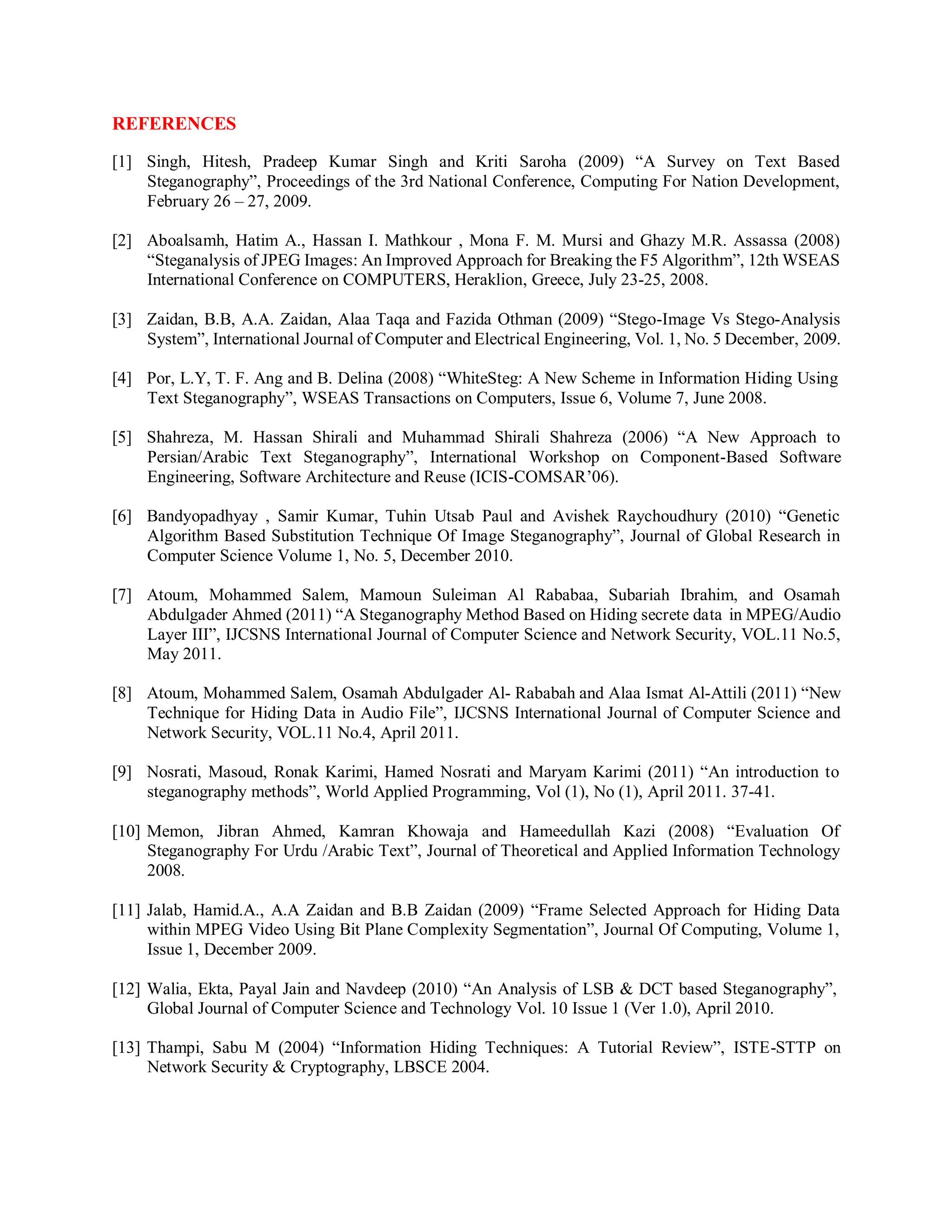 REFERENCES
[1] Singh, Hitesh, Pradeep Kumar Singh and Kriti Saroha (2009) “A Survey on Text Based
Steganography”, Proceedings of the 3rd National Conference, Computing For Nation Development,
February 26 – 27, 2009.
[2] Aboalsamh, Hatim A., Hassan I. Mathkour , Mona F. M. Mursi and Ghazy M.R. Assassa (2008)
“Steganalysis of JPEG Images: An Improved Approach for Breaking the F5 Algorithm”, 12th WSEAS
International Conference on COMPUTERS, Heraklion, Greece, July 23-25, 2008.
[3] Zaidan, B.B, A.A. Zaidan, Alaa Taqa and Fazida Othman (2009) “Stego-Image Vs Stego-Analysis
System”, International Journal of Computer and Electrical Engineering, Vol. 1, No. 5 December, 2009.
[4] Por, L.Y, T. F. Ang and B. Delina (2008) “WhiteSteg: A New Scheme in Information Hiding Using
Text Steganography”, WSEAS Transactions on Computers, Issue 6, Volume 7, June 2008.
[5] Shahreza, M. Hassan Shirali and Muhammad Shirali Shahreza (2006) “A New Approach to
Persian/Arabic Text Steganography”, International Workshop on Component-Based Software
Engineering, Software Architecture and Reuse (ICIS-COMSAR’06).
[6] Bandyopadhyay , Samir Kumar, Tuhin Utsab Paul and Avishek Raychoudhury (2010) “Genetic
Algorithm Based Substitution Technique Of Image Steganography”, Journal of Global Research in
Computer Science Volume 1, No. 5, December 2010.
[7] Atoum, Mohammed Salem, Mamoun Suleiman Al Rababaa, Subariah Ibrahim, and Osamah
Abdulgader Ahmed (2011) “A Steganography Method Based on Hiding secrete data in MPEG/Audio
Layer III”, IJCSNS International Journal of Computer Science and Network Security, VOL.11 No.5,
May 2011.
[8] Atoum, Mohammed Salem, Osamah Abdulgader Al- Rababah and Alaa Ismat Al-Attili (2011) “New
Technique for Hiding Data in Audio File”, IJCSNS International Journal of Computer Science and
Network Security, VOL.11 No.4, April 2011.
[9] Nosrati, Masoud, Ronak Karimi, Hamed Nosrati and Maryam Karimi (2011) “An introduction to
steganography methods”, World Applied Programming, Vol (1), No (1), April 2011. 37-41.
[10] Memon, Jibran Ahmed, Kamran Khowaja and Hameedullah Kazi (2008) “Evaluation Of
Steganography For Urdu /Arabic Text”, Journal of Theoretical and Applied Information Technology
2008.
[11] Jalab, Hamid.A., A.A Zaidan and B.B Zaidan (2009) “Frame Selected Approach for Hiding Data
within MPEG Video Using Bit Plane Complexity Segmentation”, Journal Of Computing, Volume 1,
Issue 1, December 2009.
[12] Walia, Ekta, Payal Jain and Navdeep (2010) “An Analysis of LSB & DCT based Steganography”,
Global Journal of Computer Science and Technology Vol. 10 Issue 1 (Ver 1.0), April 2010.
[13] Thampi, Sabu M (2004) “Information Hiding Techniques: A Tutorial Review”, ISTE-STTP on
Network Security & Cryptography, LBSCE 2004.
 