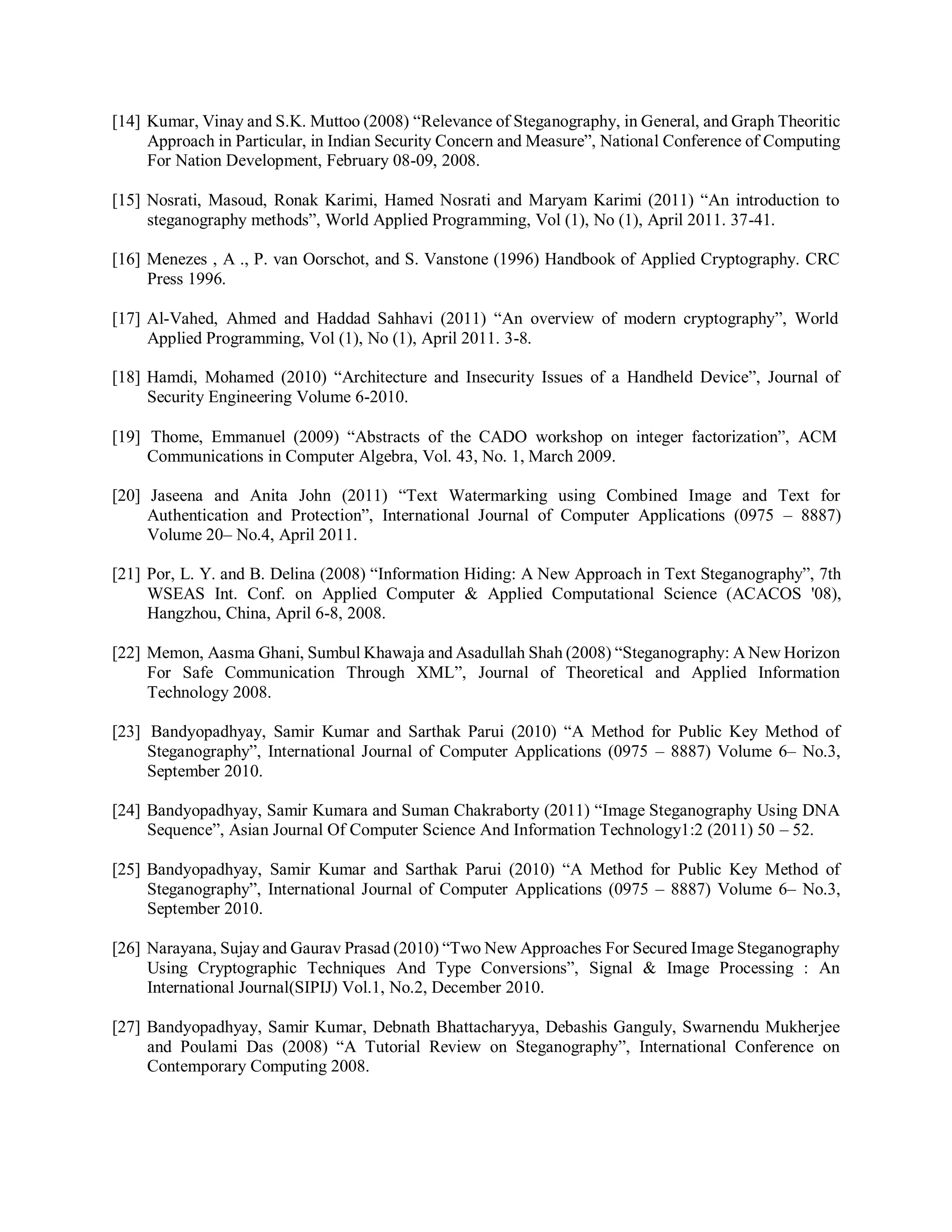 [14] Kumar, Vinay and S.K. Muttoo (2008) “Relevance of Steganography, in General, and Graph Theoritic
Approach in Particular, in Indian Security Concern and Measure”, National Conference of Computing
For Nation Development, February 08-09, 2008.
[15] Nosrati, Masoud, Ronak Karimi, Hamed Nosrati and Maryam Karimi (2011) “An introduction to
steganography methods”, World Applied Programming, Vol (1), No (1), April 2011. 37-41.
[16] Menezes , A ., P. van Oorschot, and S. Vanstone (1996) Handbook of Applied Cryptography. CRC
Press 1996.
[17] Al-Vahed, Ahmed and Haddad Sahhavi (2011) “An overview of modern cryptography”, World
Applied Programming, Vol (1), No (1), April 2011. 3-8.
[18] Hamdi, Mohamed (2010) “Architecture and Insecurity Issues of a Handheld Device”, Journal of
Security Engineering Volume 6-2010.
[19] Thome, Emmanuel (2009) “Abstracts of the CADO workshop on integer factorization”, ACM
Communications in Computer Algebra, Vol. 43, No. 1, March 2009.
[20] Jaseena and Anita John (2011) “Text Watermarking using Combined Image and Text for
Authentication and Protection”, International Journal of Computer Applications (0975 – 8887)
Volume 20– No.4, April 2011.
[21] Por, L. Y. and B. Delina (2008) “Information Hiding: A New Approach in Text Steganography”, 7th
WSEAS Int. Conf. on Applied Computer & Applied Computational Science (ACACOS '08),
Hangzhou, China, April 6-8, 2008.
[22] Memon, Aasma Ghani, Sumbul Khawaja and Asadullah Shah (2008) “Steganography: A New Horizon
For Safe Communication Through XML”, Journal of Theoretical and Applied Information
Technology 2008.
[23] Bandyopadhyay, Samir Kumar and Sarthak Parui (2010) “A Method for Public Key Method of
Steganography”, International Journal of Computer Applications (0975 – 8887) Volume 6– No.3,
September 2010.
[24] Bandyopadhyay, Samir Kumara and Suman Chakraborty (2011) “Image Steganography Using DNA
Sequence”, Asian Journal Of Computer Science And Information Technology1:2 (2011) 50 – 52.
[25] Bandyopadhyay, Samir Kumar and Sarthak Parui (2010) “A Method for Public Key Method of
Steganography”, International Journal of Computer Applications (0975 – 8887) Volume 6– No.3,
September 2010.
[26] Narayana, Sujay and Gaurav Prasad (2010) “Two New Approaches For Secured Image Steganography
Using Cryptographic Techniques And Type Conversions”, Signal & Image Processing : An
International Journal(SIPIJ) Vol.1, No.2, December 2010.
[27] Bandyopadhyay, Samir Kumar, Debnath Bhattacharyya, Debashis Ganguly, Swarnendu Mukherjee
and Poulami Das (2008) “A Tutorial Review on Steganography”, International Conference on
Contemporary Computing 2008.
 