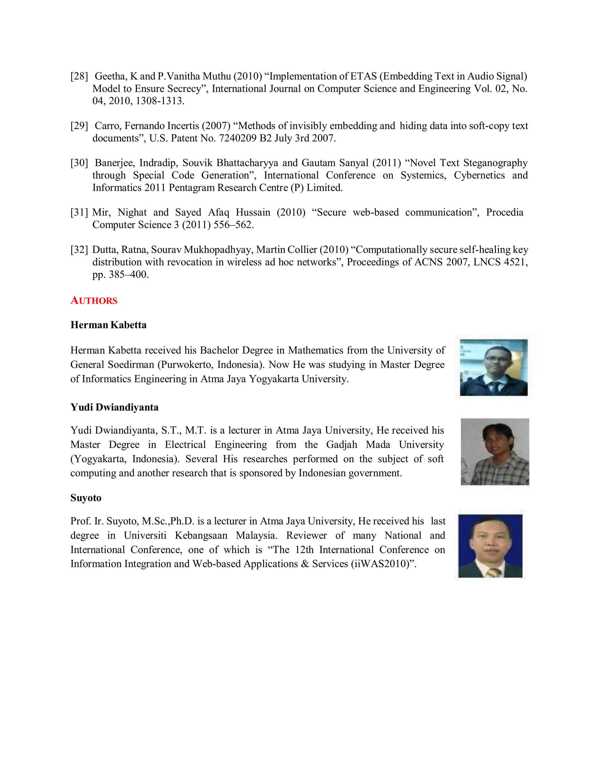 [28] Geetha, K and P.Vanitha Muthu (2010) “Implementation of ETAS (Embedding Text in Audio Signal)
Model to Ensure Secrecy”, International Journal on Computer Science and Engineering Vol. 02, No.
04, 2010, 1308-1313.
[29] Carro, Fernando Incertis (2007) “Methods of invisibly embedding and hiding data into soft-copy text
documents”, U.S. Patent No. 7240209 B2 July 3rd 2007.
[30] Banerjee, Indradip, Souvik Bhattacharyya and Gautam Sanyal (2011) “Novel Text Steganography
through Special Code Generation”, International Conference on Systemics, Cybernetics and
Informatics 2011 Pentagram Research Centre (P) Limited.
[31] Mir, Nighat and Sayed Afaq Hussain (2010) “Secure web-based communication”, Procedia
Computer Science 3 (2011) 556–562.
[32] Dutta, Ratna, Sourav Mukhopadhyay, Martin Collier (2010) “Computationally secure self-healing key
distribution with revocation in wireless ad hoc networks”, Proceedings of ACNS 2007, LNCS 4521,
pp. 385–400.
AUTHORS
Herman Kabetta
Herman Kabetta received his Bachelor Degree in Mathematics from the University of
General Soedirman (Purwokerto, Indonesia). Now He was studying in Master Degree
of Informatics Engineering in Atma Jaya Yogyakarta University.
Yudi Dwiandiyanta
Yudi Dwiandiyanta, S.T., M.T. is a lecturer in Atma Jaya University, He received his
Master Degree in Electrical Engineering from the Gadjah Mada University
(Yogyakarta, Indonesia). Several His researches performed on the subject of soft
computing and another research that is sponsored by Indonesian government.
Suyoto
Prof. Ir. Suyoto, M.Sc.,Ph.D. is a lecturer in Atma Jaya University, He received his last
degree in Universiti Kebangsaan Malaysia. Reviewer of many National and
International Conference, one of which is “The 12th International Conference on
Information Integration and Web-based Applications & Services (iiWAS2010)”.
 