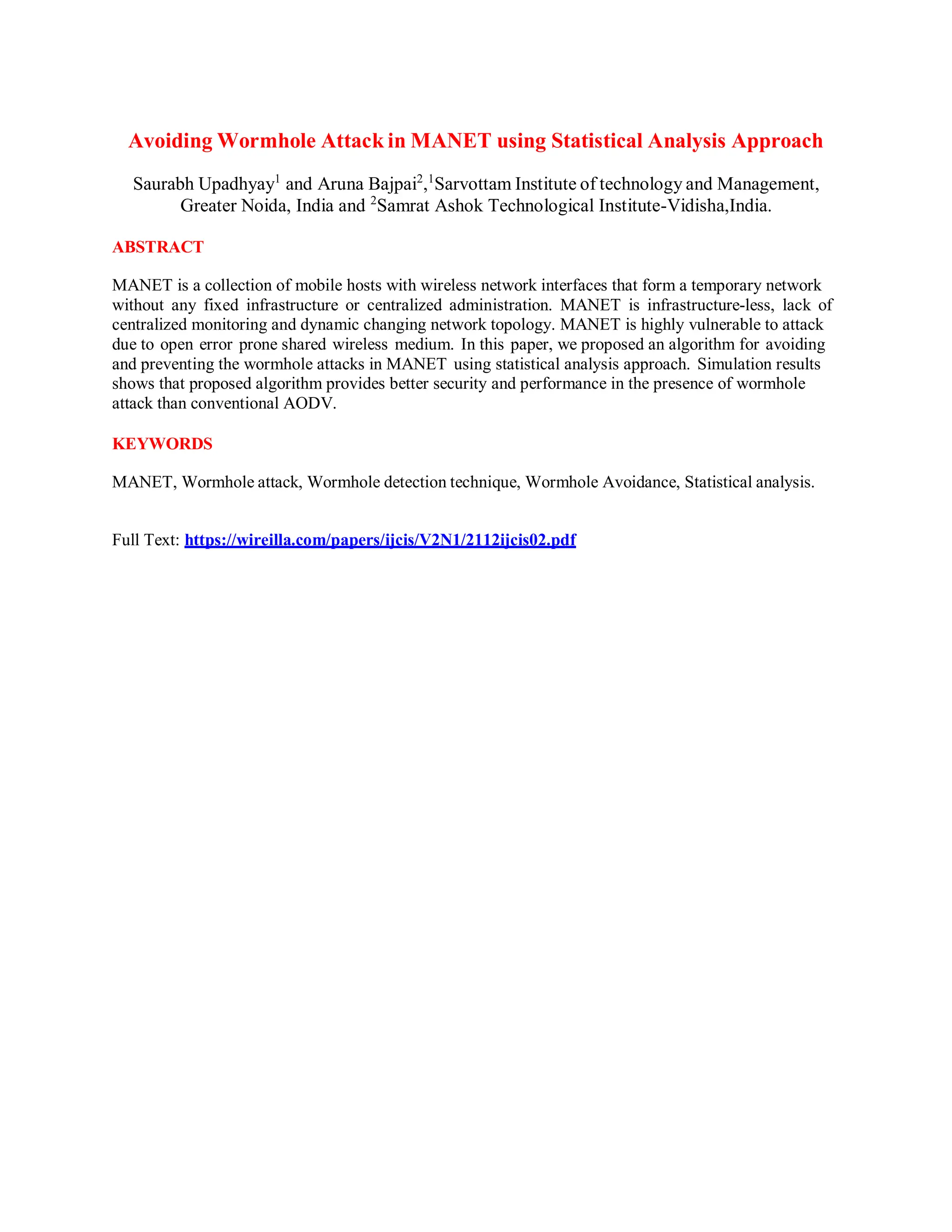 Avoiding Wormhole Attack in MANET using Statistical Analysis Approach
Saurabh Upadhyay1
and Aruna Bajpai2
,1
Sarvottam Institute of technology and Management,
Greater Noida, India and 2
Samrat Ashok Technological Institute-Vidisha,India.
ABSTRACT
MANET is a collection of mobile hosts with wireless network interfaces that form a temporary network
without any fixed infrastructure or centralized administration. MANET is infrastructure-less, lack of
centralized monitoring and dynamic changing network topology. MANET is highly vulnerable to attack
due to open error prone shared wireless medium. In this paper, we proposed an algorithm for avoiding
and preventing the wormhole attacks in MANET using statistical analysis approach. Simulation results
shows that proposed algorithm provides better security and performance in the presence of wormhole
attack than conventional AODV.
KEYWORDS
MANET, Wormhole attack, Wormhole detection technique, Wormhole Avoidance, Statistical analysis.
Full Text: https://wireilla.com/papers/ijcis/V2N1/2112ijcis02.pdf
 