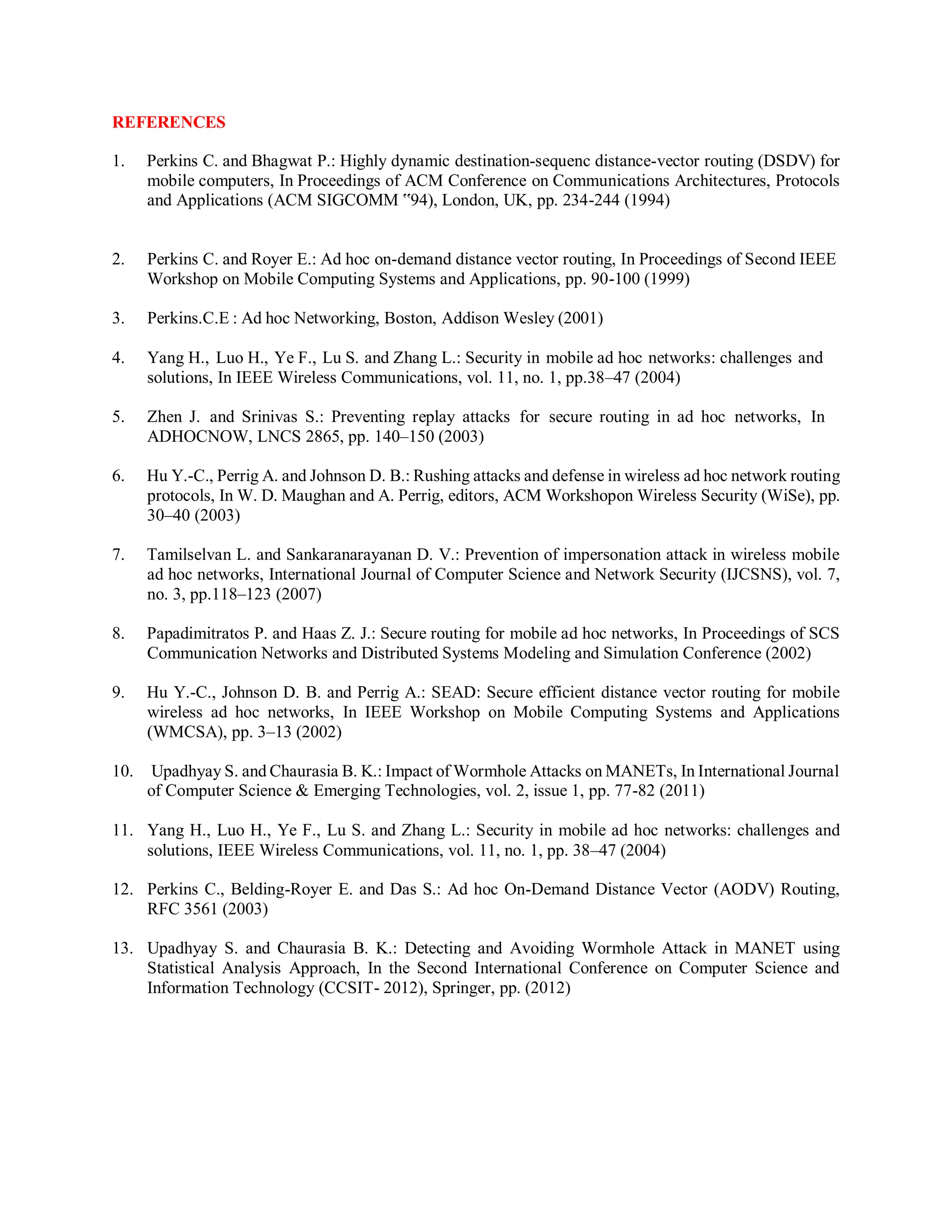REFERENCES
1. Perkins C. and Bhagwat P.: Highly dynamic destination-sequenc distance-vector routing (DSDV) for
mobile computers, In Proceedings of ACM Conference on Communications Architectures, Protocols
and Applications (ACM SIGCOMM ‟94), London, UK, pp. 234-244 (1994)
2. Perkins C. and Royer E.: Ad hoc on-demand distance vector routing, In Proceedings of Second IEEE
Workshop on Mobile Computing Systems and Applications, pp. 90-100 (1999)
3. Perkins.C.E : Ad hoc Networking, Boston, Addison Wesley (2001)
4. Yang H., Luo H., Ye F., Lu S. and Zhang L.: Security in mobile ad hoc networks: challenges and
solutions, In IEEE Wireless Communications, vol. 11, no. 1, pp.38–47 (2004)
5. Zhen J. and Srinivas S.: Preventing replay attacks for secure routing in ad hoc networks, In
ADHOCNOW, LNCS 2865, pp. 140–150 (2003)
6. Hu Y.-C., Perrig A. and Johnson D. B.: Rushing attacks and defense in wireless ad hoc network routing
protocols, In W. D. Maughan and A. Perrig, editors, ACM Workshopon Wireless Security (WiSe), pp.
30–40 (2003)
7. Tamilselvan L. and Sankaranarayanan D. V.: Prevention of impersonation attack in wireless mobile
ad hoc networks, International Journal of Computer Science and Network Security (IJCSNS), vol. 7,
no. 3, pp.118–123 (2007)
8. Papadimitratos P. and Haas Z. J.: Secure routing for mobile ad hoc networks, In Proceedings of SCS
Communication Networks and Distributed Systems Modeling and Simulation Conference (2002)
9. Hu Y.-C., Johnson D. B. and Perrig A.: SEAD: Secure efficient distance vector routing for mobile
wireless ad hoc networks, In IEEE Workshop on Mobile Computing Systems and Applications
(WMCSA), pp. 3–13 (2002)
10. Upadhyay S. and Chaurasia B. K.: Impact of Wormhole Attacks on MANETs, In International Journal
of Computer Science & Emerging Technologies, vol. 2, issue 1, pp. 77-82 (2011)
11. Yang H., Luo H., Ye F., Lu S. and Zhang L.: Security in mobile ad hoc networks: challenges and
solutions, IEEE Wireless Communications, vol. 11, no. 1, pp. 38–47 (2004)
12. Perkins C., Belding-Royer E. and Das S.: Ad hoc On-Demand Distance Vector (AODV) Routing,
RFC 3561 (2003)
13. Upadhyay S. and Chaurasia B. K.: Detecting and Avoiding Wormhole Attack in MANET using
Statistical Analysis Approach, In the Second International Conference on Computer Science and
Information Technology (CCSIT- 2012), Springer, pp. (2012)
 