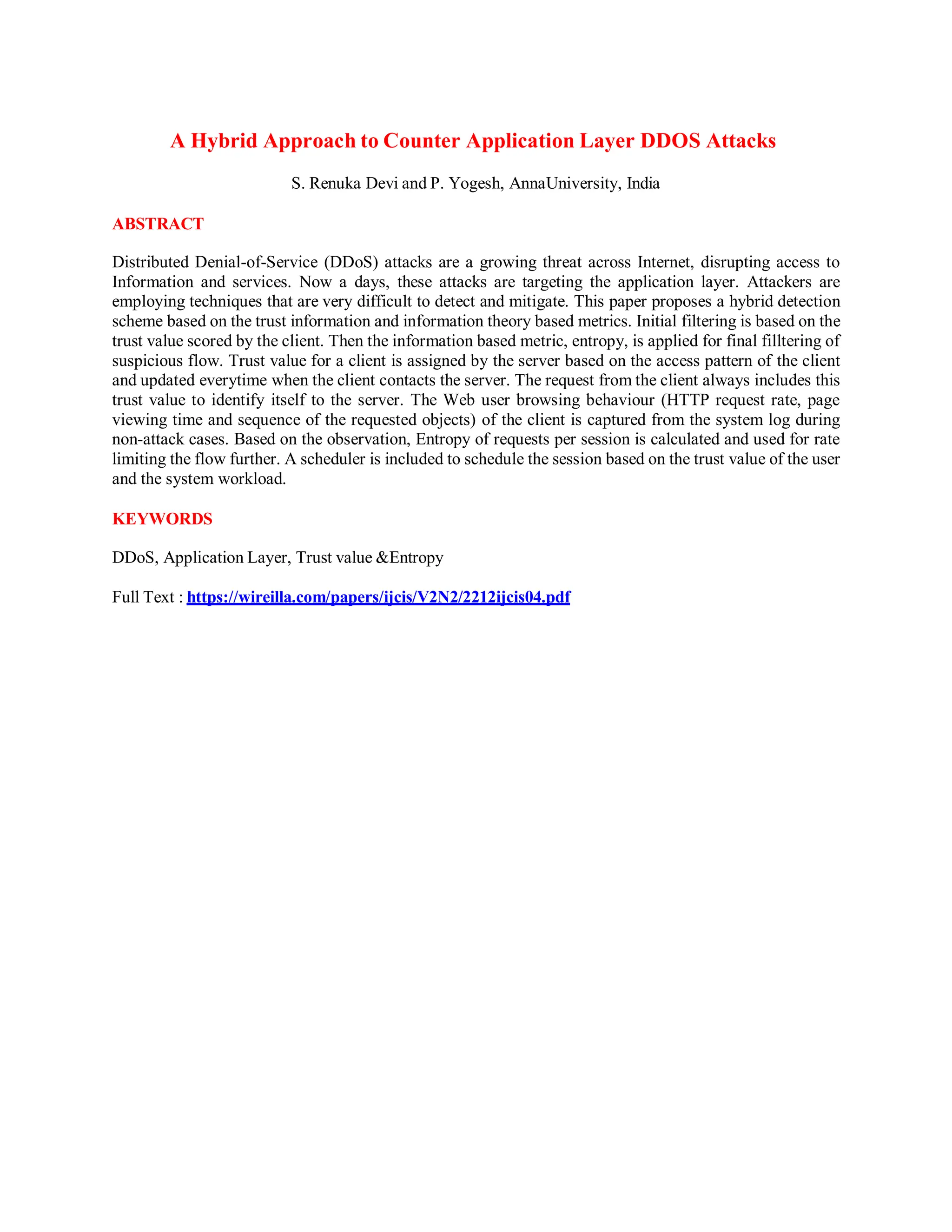 A Hybrid Approach to Counter Application Layer DDOS Attacks
S. Renuka Devi and P. Yogesh, AnnaUniversity, India
ABSTRACT
Distributed Denial-of-Service (DDoS) attacks are a growing threat across Internet, disrupting access to
Information and services. Now a days, these attacks are targeting the application layer. Attackers are
employing techniques that are very difficult to detect and mitigate. This paper proposes a hybrid detection
scheme based on the trust information and information theory based metrics. Initial filtering is based on the
trust value scored by the client. Then the information based metric, entropy, is applied for final filltering of
suspicious flow. Trust value for a client is assigned by the server based on the access pattern of the client
and updated everytime when the client contacts the server. The request from the client always includes this
trust value to identify itself to the server. The Web user browsing behaviour (HTTP request rate, page
viewing time and sequence of the requested objects) of the client is captured from the system log during
non-attack cases. Based on the observation, Entropy of requests per session is calculated and used for rate
limiting the flow further. A scheduler is included to schedule the session based on the trust value of the user
and the system workload.
KEYWORDS
DDoS, Application Layer, Trust value &Entropy
Full Text : https://wireilla.com/papers/ijcis/V2N2/2212ijcis04.pdf
 