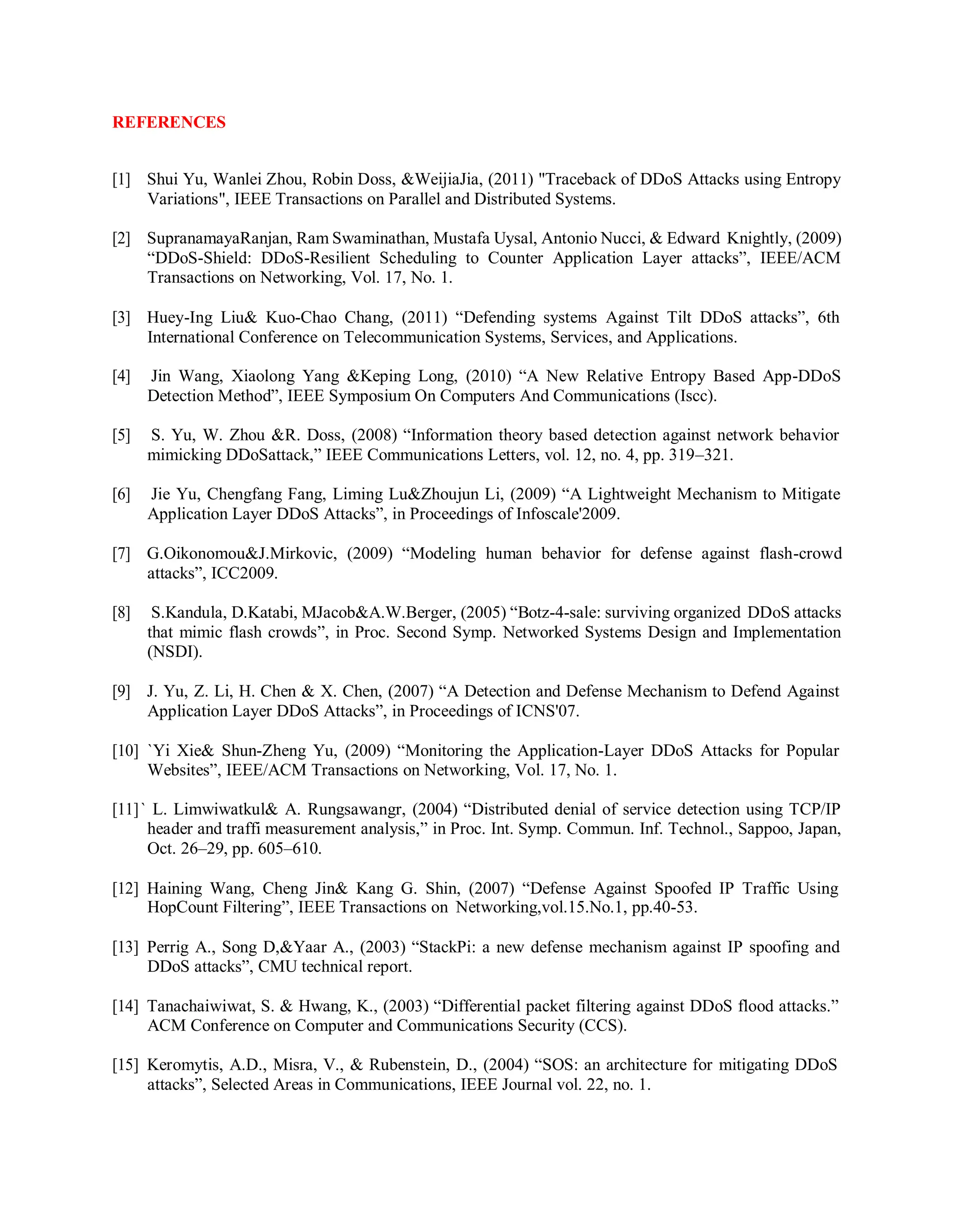REFERENCES
[1] Shui Yu, Wanlei Zhou, Robin Doss, &WeijiaJia, (2011) "Traceback of DDoS Attacks using Entropy
Variations", IEEE Transactions on Parallel and Distributed Systems.
[2] SupranamayaRanjan, Ram Swaminathan, Mustafa Uysal, Antonio Nucci, & Edward Knightly, (2009)
“DDoS-Shield: DDoS-Resilient Scheduling to Counter Application Layer attacks”, IEEE/ACM
Transactions on Networking, Vol. 17, No. 1.
[3] Huey-Ing Liu& Kuo-Chao Chang, (2011) “Defending systems Against Tilt DDoS attacks”, 6th
International Conference on Telecommunication Systems, Services, and Applications.
[4] Jin Wang, Xiaolong Yang &Keping Long, (2010) “A New Relative Entropy Based App-DDoS
Detection Method”, IEEE Symposium On Computers And Communications (Iscc).
[5] S. Yu, W. Zhou &R. Doss, (2008) “Information theory based detection against network behavior
mimicking DDoSattack,” IEEE Communications Letters, vol. 12, no. 4, pp. 319–321.
[6] Jie Yu, Chengfang Fang, Liming Lu&Zhoujun Li, (2009) “A Lightweight Mechanism to Mitigate
Application Layer DDoS Attacks”, in Proceedings of Infoscale'2009.
[7] G.Oikonomou&J.Mirkovic, (2009) “Modeling human behavior for defense against flash-crowd
attacks”, ICC2009.
[8] S.Kandula, D.Katabi, MJacob&A.W.Berger, (2005) “Botz-4-sale: surviving organized DDoS attacks
that mimic flash crowds”, in Proc. Second Symp. Networked Systems Design and Implementation
(NSDI).
[9] J. Yu, Z. Li, H. Chen & X. Chen, (2007) “A Detection and Defense Mechanism to Defend Against
Application Layer DDoS Attacks”, in Proceedings of ICNS'07.
[10] `Yi Xie& Shun-Zheng Yu, (2009) “Monitoring the Application-Layer DDoS Attacks for Popular
Websites”, IEEE/ACM Transactions on Networking, Vol. 17, No. 1.
[11]` L. Limwiwatkul& A. Rungsawangr, (2004) “Distributed denial of service detection using TCP/IP
header and traffi measurement analysis,” in Proc. Int. Symp. Commun. Inf. Technol., Sappoo, Japan,
Oct. 26–29, pp. 605–610.
[12] Haining Wang, Cheng Jin& Kang G. Shin, (2007) “Defense Against Spoofed IP Traffic Using
HopCount Filtering”, IEEE Transactions on Networking,vol.15.No.1, pp.40-53.
[13] Perrig A., Song D,&Yaar A., (2003) “StackPi: a new defense mechanism against IP spoofing and
DDoS attacks”, CMU technical report.
[14] Tanachaiwiwat, S. & Hwang, K., (2003) “Differential packet filtering against DDoS flood attacks.”
ACM Conference on Computer and Communications Security (CCS).
[15] Keromytis, A.D., Misra, V., & Rubenstein, D., (2004) “SOS: an architecture for mitigating DDoS
attacks”, Selected Areas in Communications, IEEE Journal vol. 22, no. 1.
 