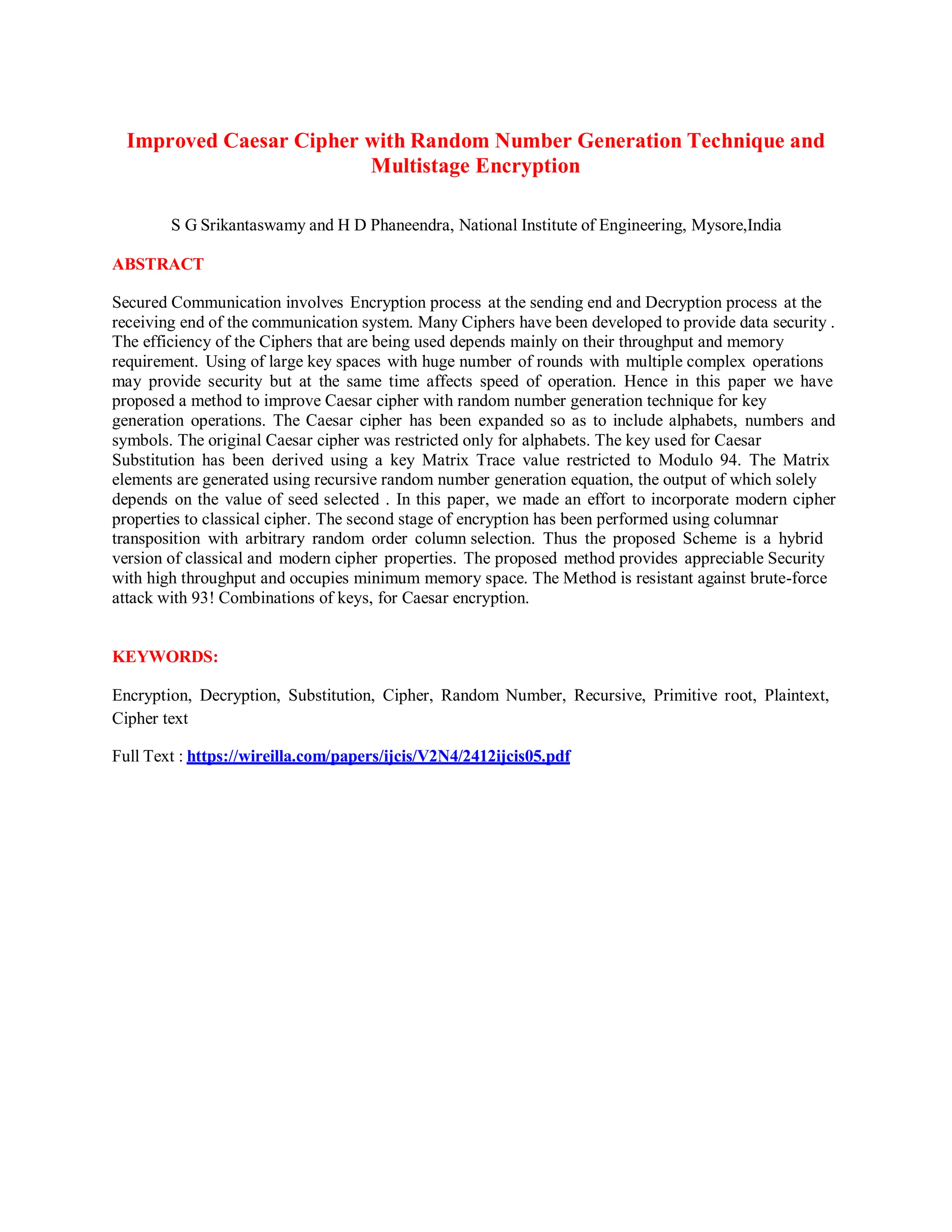 Improved Caesar Cipher with Random Number Generation Technique and
Multistage Encryption
S G Srikantaswamy and H D Phaneendra, National Institute of Engineering, Mysore,India
ABSTRACT
Secured Communication involves Encryption process at the sending end and Decryption process at the
receiving end of the communication system. Many Ciphers have been developed to provide data security .
The efficiency of the Ciphers that are being used depends mainly on their throughput and memory
requirement. Using of large key spaces with huge number of rounds with multiple complex operations
may provide security but at the same time affects speed of operation. Hence in this paper we have
proposed a method to improve Caesar cipher with random number generation technique for key
generation operations. The Caesar cipher has been expanded so as to include alphabets, numbers and
symbols. The original Caesar cipher was restricted only for alphabets. The key used for Caesar
Substitution has been derived using a key Matrix Trace value restricted to Modulo 94. The Matrix
elements are generated using recursive random number generation equation, the output of which solely
depends on the value of seed selected . In this paper, we made an effort to incorporate modern cipher
properties to classical cipher. The second stage of encryption has been performed using columnar
transposition with arbitrary random order column selection. Thus the proposed Scheme is a hybrid
version of classical and modern cipher properties. The proposed method provides appreciable Security
with high throughput and occupies minimum memory space. The Method is resistant against brute-force
attack with 93! Combinations of keys, for Caesar encryption.
KEYWORDS:
Encryption, Decryption, Substitution, Cipher, Random Number, Recursive, Primitive root, Plaintext,
Cipher text
Full Text : https://wireilla.com/papers/ijcis/V2N4/2412ijcis05.pdf
 