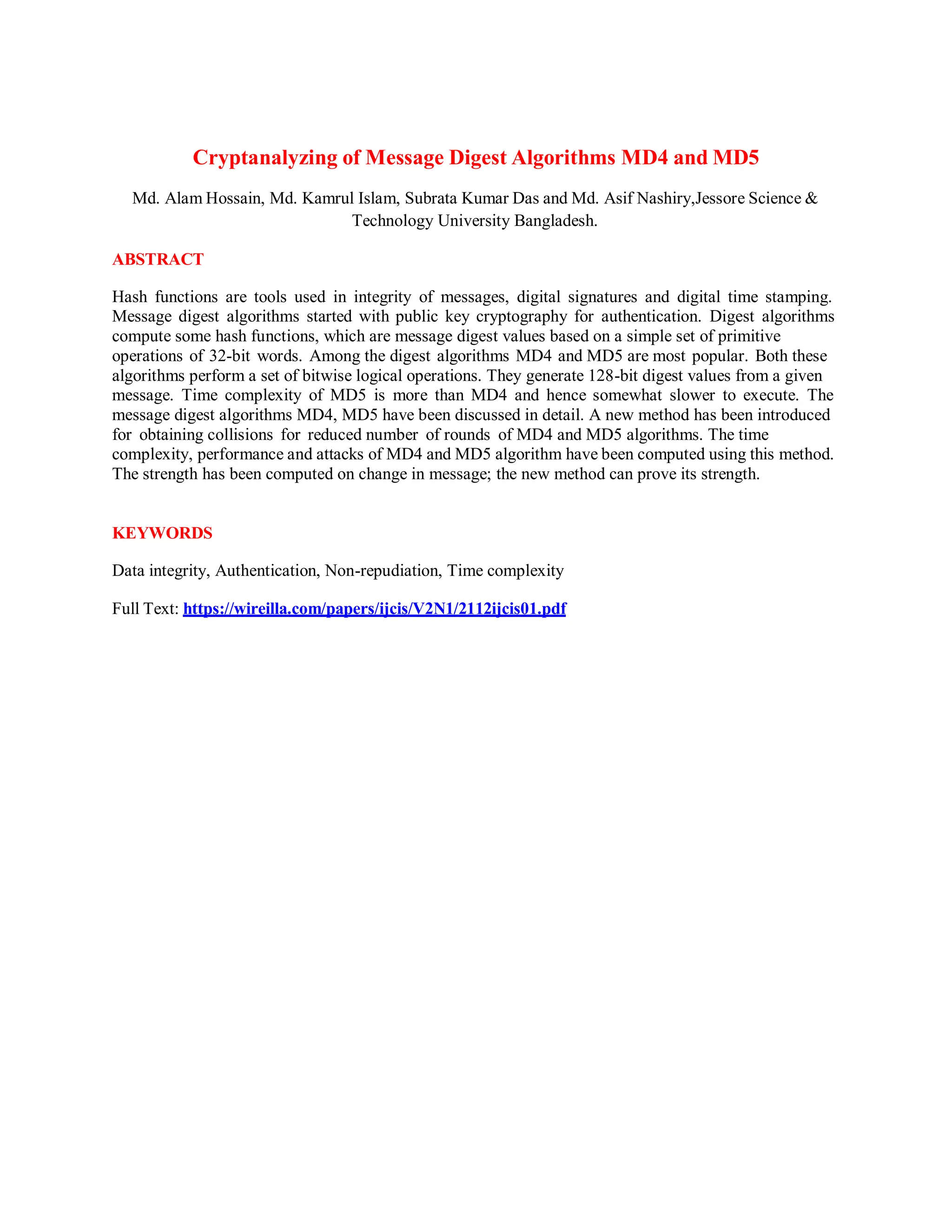 Cryptanalyzing of Message Digest Algorithms MD4 and MD5
Md. Alam Hossain, Md. Kamrul Islam, Subrata Kumar Das and Md. Asif Nashiry,Jessore Science &
Technology University Bangladesh.
ABSTRACT
Hash functions are tools used in integrity of messages, digital signatures and digital time stamping.
Message digest algorithms started with public key cryptography for authentication. Digest algorithms
compute some hash functions, which are message digest values based on a simple set of primitive
operations of 32-bit words. Among the digest algorithms MD4 and MD5 are most popular. Both these
algorithms perform a set of bitwise logical operations. They generate 128-bit digest values from a given
message. Time complexity of MD5 is more than MD4 and hence somewhat slower to execute. The
message digest algorithms MD4, MD5 have been discussed in detail. A new method has been introduced
for obtaining collisions for reduced number of rounds of MD4 and MD5 algorithms. The time
complexity, performance and attacks of MD4 and MD5 algorithm have been computed using this method.
The strength has been computed on change in message; the new method can prove its strength.
KEYWORDS
Data integrity, Authentication, Non-repudiation, Time complexity
Full Text: https://wireilla.com/papers/ijcis/V2N1/2112ijcis01.pdf
 