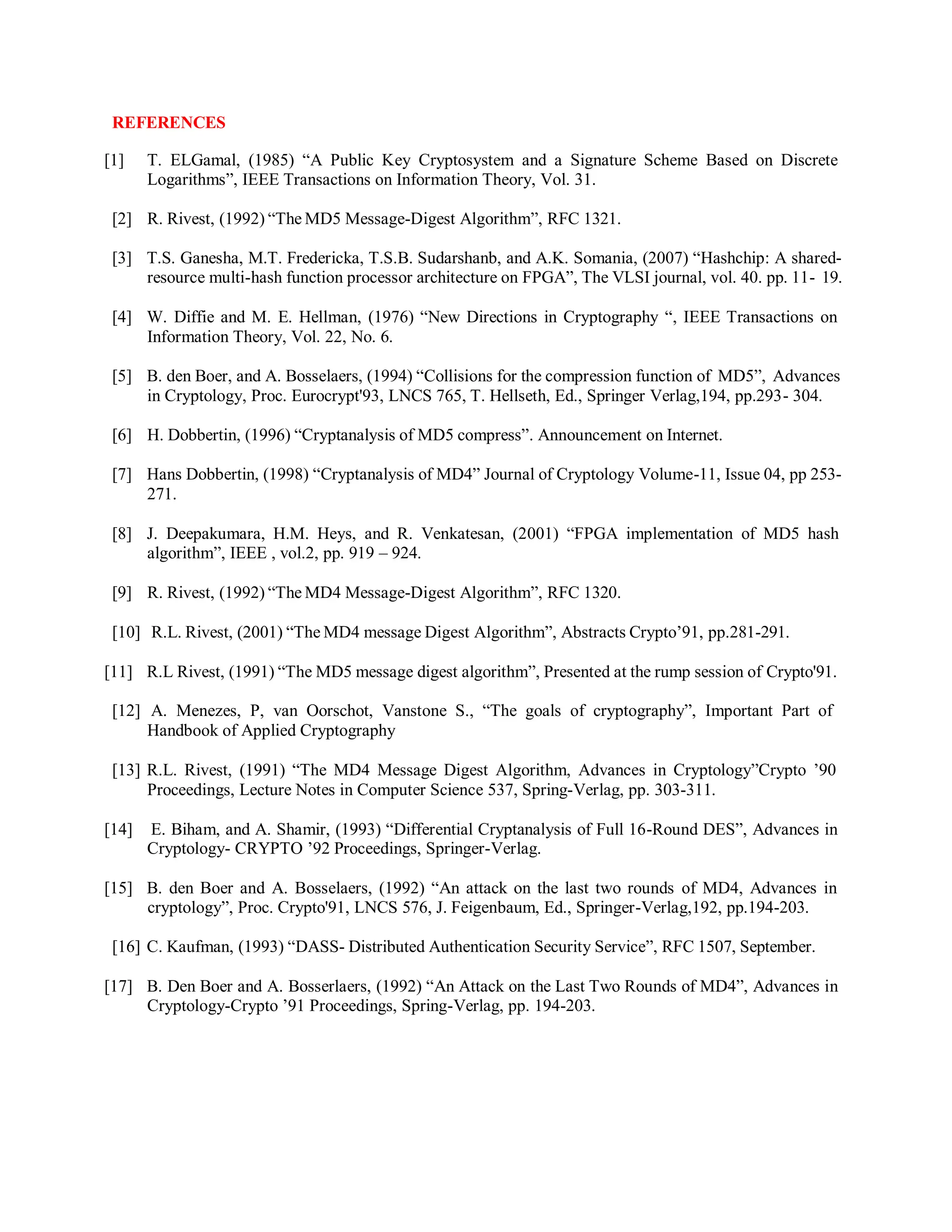 REFERENCES
[1] T. ELGamal, (1985) “A Public Key Cryptosystem and a Signature Scheme Based on Discrete
Logarithms”, IEEE Transactions on Information Theory, Vol. 31.
[2] R. Rivest, (1992) “The MD5 Message-Digest Algorithm”, RFC 1321.
[3] T.S. Ganesha, M.T. Fredericka, T.S.B. Sudarshanb, and A.K. Somania, (2007) “Hashchip: A shared-
resource multi-hash function processor architecture on FPGA”, The VLSI journal, vol. 40. pp. 11- 19.
[4] W. Diffie and M. E. Hellman, (1976) “New Directions in Cryptography “, IEEE Transactions on
Information Theory, Vol. 22, No. 6.
[5] B. den Boer, and A. Bosselaers, (1994) “Collisions for the compression function of MD5”, Advances
in Cryptology, Proc. Eurocrypt'93, LNCS 765, T. Hellseth, Ed., Springer Verlag,194, pp.293- 304.
[6] H. Dobbertin, (1996) “Cryptanalysis of MD5 compress”. Announcement on Internet.
[7] Hans Dobbertin, (1998) “Cryptanalysis of MD4” Journal of Cryptology Volume-11, Issue 04, pp 253-
271.
[8] J. Deepakumara, H.M. Heys, and R. Venkatesan, (2001) “FPGA implementation of MD5 hash
algorithm”, IEEE , vol.2, pp. 919 – 924.
[9] R. Rivest, (1992) “The MD4 Message-Digest Algorithm”, RFC 1320.
[10] R.L. Rivest, (2001) “The MD4 message Digest Algorithm”, Abstracts Crypto’91, pp.281-291.
[11] R.L Rivest, (1991) “The MD5 message digest algorithm”, Presented at the rump session of Crypto'91.
[12] A. Menezes, P, van Oorschot, Vanstone S., “The goals of cryptography”, Important Part of
Handbook of Applied Cryptography
[13] R.L. Rivest, (1991) “The MD4 Message Digest Algorithm, Advances in Cryptology”Crypto ’90
Proceedings, Lecture Notes in Computer Science 537, Spring-Verlag, pp. 303-311.
[14] E. Biham, and A. Shamir, (1993) “Differential Cryptanalysis of Full 16-Round DES”, Advances in
Cryptology- CRYPTO ’92 Proceedings, Springer-Verlag.
[15] B. den Boer and A. Bosselaers, (1992) “An attack on the last two rounds of MD4, Advances in
cryptology”, Proc. Crypto'91, LNCS 576, J. Feigenbaum, Ed., Springer-Verlag,192, pp.194-203.
[16] C. Kaufman, (1993) “DASS- Distributed Authentication Security Service”, RFC 1507, September.
[17] B. Den Boer and A. Bosserlaers, (1992) “An Attack on the Last Two Rounds of MD4”, Advances in
Cryptology-Crypto ’91 Proceedings, Spring-Verlag, pp. 194-203.
 