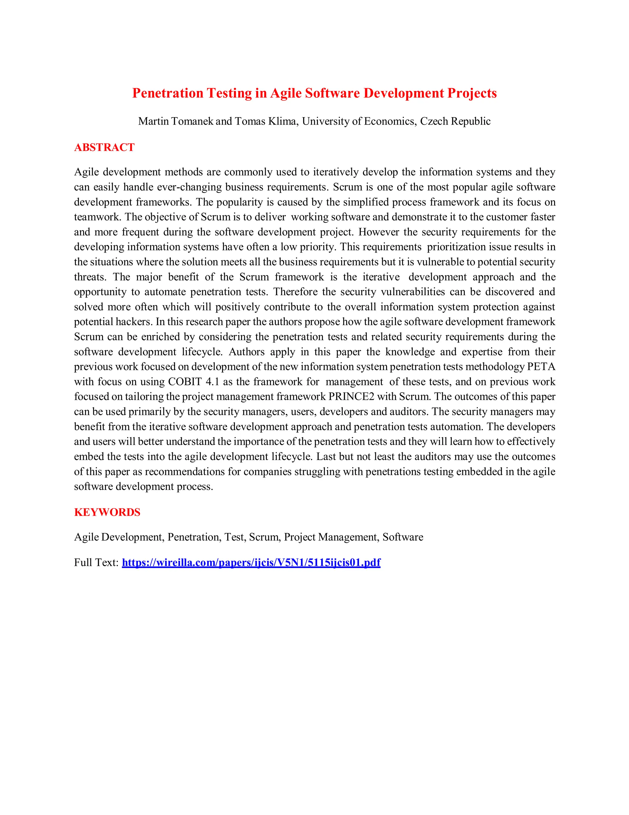 Penetration Testing in Agile Software Development Projects
Martin Tomanek and Tomas Klima, University of Economics, Czech Republic
ABSTRACT
Agile development methods are commonly used to iteratively develop the information systems and they
can easily handle ever-changing business requirements. Scrum is one of the most popular agile software
development frameworks. The popularity is caused by the simplified process framework and its focus on
teamwork. The objective of Scrum is to deliver working software and demonstrate it to the customer faster
and more frequent during the software development project. However the security requirements for the
developing information systems have often a low priority. This requirements prioritization issue results in
the situations where the solution meets all the business requirements but it is vulnerable to potential security
threats. The major benefit of the Scrum framework is the iterative development approach and the
opportunity to automate penetration tests. Therefore the security vulnerabilities can be discovered and
solved more often which will positively contribute to the overall information system protection against
potential hackers. In this research paper the authors propose how the agile software development framework
Scrum can be enriched by considering the penetration tests and related security requirements during the
software development lifecycle. Authors apply in this paper the knowledge and expertise from their
previous work focused on development of the new information system penetration tests methodology PETA
with focus on using COBIT 4.1 as the framework for management of these tests, and on previous work
focused on tailoring the project management framework PRINCE2 with Scrum. The outcomes of this paper
can be used primarily by the security managers, users, developers and auditors. The security managers may
benefit from the iterative software development approach and penetration tests automation. The developers
and users will better understand the importance of the penetration tests and they will learn how to effectively
embed the tests into the agile development lifecycle. Last but not least the auditors may use the outcomes
of this paper as recommendations for companies struggling with penetrations testing embedded in the agile
software development process.
KEYWORDS
Agile Development, Penetration, Test, Scrum, Project Management, Software
Full Text: https://wireilla.com/papers/ijcis/V5N1/5115ijcis01.pdf
 