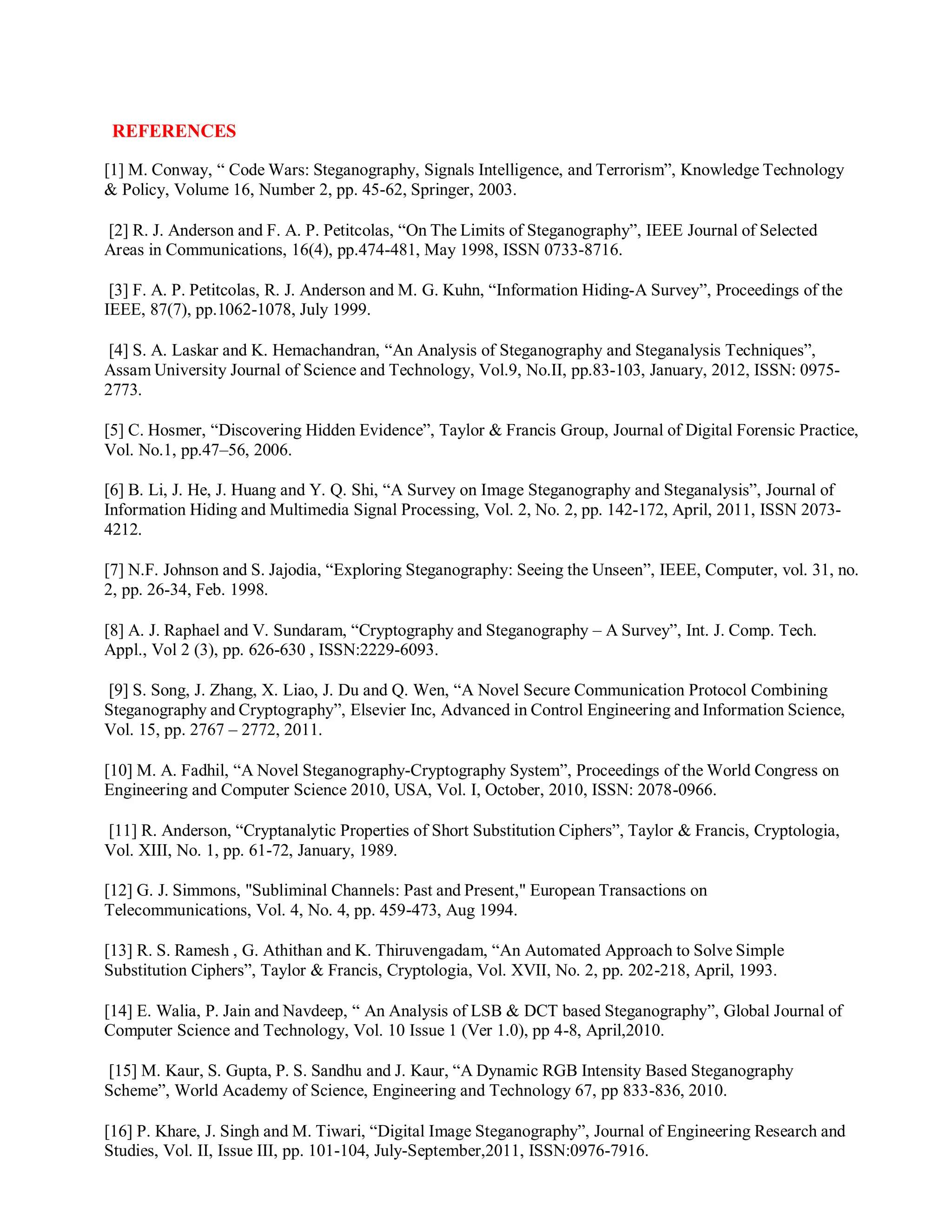 REFERENCES
[1] M. Conway, “ Code Wars: Steganography, Signals Intelligence, and Terrorism”, Knowledge Technology
& Policy, Volume 16, Number 2, pp. 45-62, Springer, 2003.
[2] R. J. Anderson and F. A. P. Petitcolas, “On The Limits of Steganography”, IEEE Journal of Selected
Areas in Communications, 16(4), pp.474-481, May 1998, ISSN 0733-8716.
[3] F. A. P. Petitcolas, R. J. Anderson and M. G. Kuhn, “Information Hiding-A Survey”, Proceedings of the
IEEE, 87(7), pp.1062-1078, July 1999.
[4] S. A. Laskar and K. Hemachandran, “An Analysis of Steganography and Steganalysis Techniques”,
Assam University Journal of Science and Technology, Vol.9, No.II, pp.83-103, January, 2012, ISSN: 0975-
2773.
[5] C. Hosmer, “Discovering Hidden Evidence”, Taylor & Francis Group, Journal of Digital Forensic Practice,
Vol. No.1, pp.47–56, 2006.
[6] B. Li, J. He, J. Huang and Y. Q. Shi, “A Survey on Image Steganography and Steganalysis”, Journal of
Information Hiding and Multimedia Signal Processing, Vol. 2, No. 2, pp. 142-172, April, 2011, ISSN 2073-
4212.
[7] N.F. Johnson and S. Jajodia, “Exploring Steganography: Seeing the Unseen”, IEEE, Computer, vol. 31, no.
2, pp. 26-34, Feb. 1998.
[8] A. J. Raphael and V. Sundaram, “Cryptography and Steganography – A Survey”, Int. J. Comp. Tech.
Appl., Vol 2 (3), pp. 626-630 , ISSN:2229-6093.
[9] S. Song, J. Zhang, X. Liao, J. Du and Q. Wen, “A Novel Secure Communication Protocol Combining
Steganography and Cryptography”, Elsevier Inc, Advanced in Control Engineering and Information Science,
Vol. 15, pp. 2767 – 2772, 2011.
[10] M. A. Fadhil, “A Novel Steganography-Cryptography System”, Proceedings of the World Congress on
Engineering and Computer Science 2010, USA, Vol. I, October, 2010, ISSN: 2078-0966.
[11] R. Anderson, “Cryptanalytic Properties of Short Substitution Ciphers”, Taylor & Francis, Cryptologia,
Vol. XIII, No. 1, pp. 61-72, January, 1989.
[12] G. J. Simmons, "Subliminal Channels: Past and Present," European Transactions on
Telecommunications, Vol. 4, No. 4, pp. 459-473, Aug 1994.
[13] R. S. Ramesh , G. Athithan and K. Thiruvengadam, “An Automated Approach to Solve Simple
Substitution Ciphers”, Taylor & Francis, Cryptologia, Vol. XVII, No. 2, pp. 202-218, April, 1993.
[14] E. Walia, P. Jain and Navdeep, “ An Analysis of LSB & DCT based Steganography”, Global Journal of
Computer Science and Technology, Vol. 10 Issue 1 (Ver 1.0), pp 4-8, April,2010.
[15] M. Kaur, S. Gupta, P. S. Sandhu and J. Kaur, “A Dynamic RGB Intensity Based Steganography
Scheme”, World Academy of Science, Engineering and Technology 67, pp 833-836, 2010.
[16] P. Khare, J. Singh and M. Tiwari, “Digital Image Steganography”, Journal of Engineering Research and
Studies, Vol. II, Issue III, pp. 101-104, July-September,2011, ISSN:0976-7916.
 
