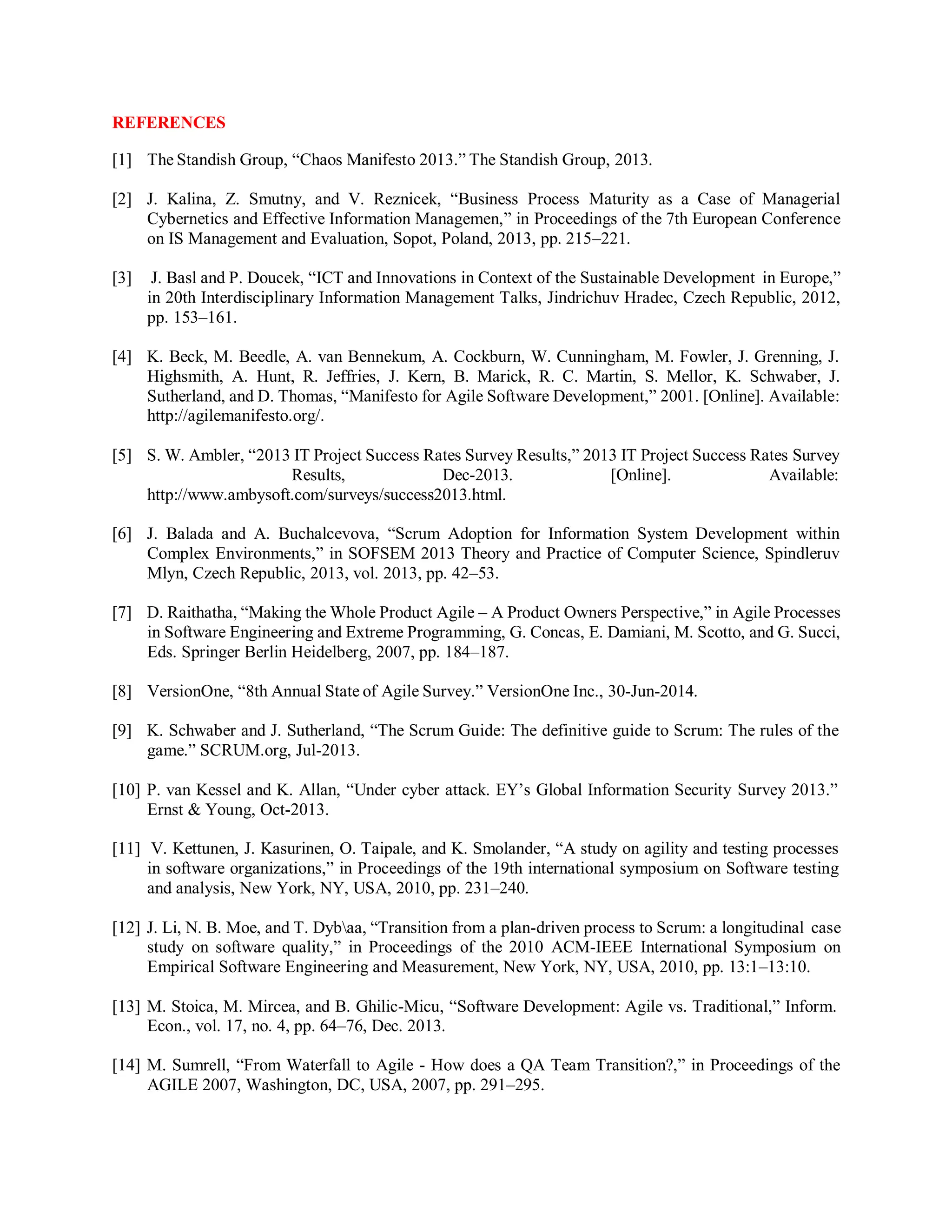 REFERENCES
[1] The Standish Group, “Chaos Manifesto 2013.” The Standish Group, 2013.
[2] J. Kalina, Z. Smutny, and V. Reznicek, “Business Process Maturity as a Case of Managerial
Cybernetics and Effective Information Managemen,” in Proceedings of the 7th European Conference
on IS Management and Evaluation, Sopot, Poland, 2013, pp. 215–221.
[3] J. Basl and P. Doucek, “ICT and Innovations in Context of the Sustainable Development in Europe,”
in 20th Interdisciplinary Information Management Talks, Jindrichuv Hradec, Czech Republic, 2012,
pp. 153–161.
[4] K. Beck, M. Beedle, A. van Bennekum, A. Cockburn, W. Cunningham, M. Fowler, J. Grenning, J.
Highsmith, A. Hunt, R. Jeffries, J. Kern, B. Marick, R. C. Martin, S. Mellor, K. Schwaber, J.
Sutherland, and D. Thomas, “Manifesto for Agile Software Development,” 2001. [Online]. Available:
http://agilemanifesto.org/.
[5] S. W. Ambler, “2013 IT Project Success Rates Survey Results,” 2013 IT Project Success Rates Survey
Results, Dec-2013. [Online]. Available:
http://www.ambysoft.com/surveys/success2013.html.
[6] J. Balada and A. Buchalcevova, “Scrum Adoption for Information System Development within
Complex Environments,” in SOFSEM 2013 Theory and Practice of Computer Science, Spindleruv
Mlyn, Czech Republic, 2013, vol. 2013, pp. 42–53.
[7] D. Raithatha, “Making the Whole Product Agile – A Product Owners Perspective,” in Agile Processes
in Software Engineering and Extreme Programming, G. Concas, E. Damiani, M. Scotto, and G. Succi,
Eds. Springer Berlin Heidelberg, 2007, pp. 184–187.
[8] VersionOne, “8th Annual State of Agile Survey.” VersionOne Inc., 30-Jun-2014.
[9] K. Schwaber and J. Sutherland, “The Scrum Guide: The definitive guide to Scrum: The rules of the
game.” SCRUM.org, Jul-2013.
[10] P. van Kessel and K. Allan, “Under cyber attack. EY’s Global Information Security Survey 2013.”
Ernst & Young, Oct-2013.
[11] V. Kettunen, J. Kasurinen, O. Taipale, and K. Smolander, “A study on agility and testing processes
in software organizations,” in Proceedings of the 19th international symposium on Software testing
and analysis, New York, NY, USA, 2010, pp. 231–240.
[12] J. Li, N. B. Moe, and T. Dybaa, “Transition from a plan-driven process to Scrum: a longitudinal case
study on software quality,” in Proceedings of the 2010 ACM-IEEE International Symposium on
Empirical Software Engineering and Measurement, New York, NY, USA, 2010, pp. 13:1–13:10.
[13] M. Stoica, M. Mircea, and B. Ghilic-Micu, “Software Development: Agile vs. Traditional,” Inform.
Econ., vol. 17, no. 4, pp. 64–76, Dec. 2013.
[14] M. Sumrell, “From Waterfall to Agile - How does a QA Team Transition?,” in Proceedings of the
AGILE 2007, Washington, DC, USA, 2007, pp. 291–295.
 