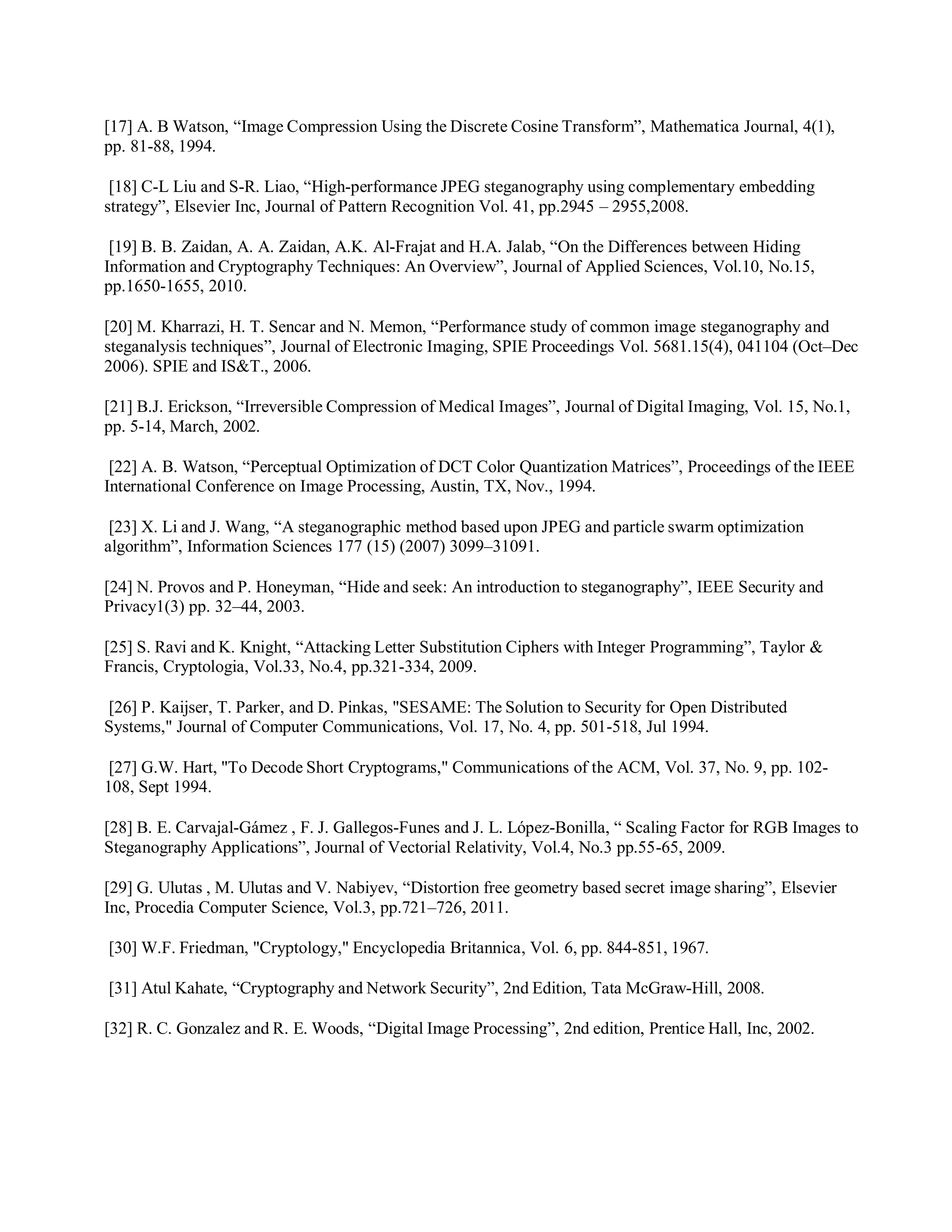 [17] A. B Watson, “Image Compression Using the Discrete Cosine Transform”, Mathematica Journal, 4(1),
pp. 81-88, 1994.
[18] C-L Liu and S-R. Liao, “High-performance JPEG steganography using complementary embedding
strategy”, Elsevier Inc, Journal of Pattern Recognition Vol. 41, pp.2945 – 2955,2008.
[19] B. B. Zaidan, A. A. Zaidan, A.K. Al-Frajat and H.A. Jalab, “On the Differences between Hiding
Information and Cryptography Techniques: An Overview”, Journal of Applied Sciences, Vol.10, No.15,
pp.1650-1655, 2010.
[20] M. Kharrazi, H. T. Sencar and N. Memon, “Performance study of common image steganography and
steganalysis techniques”, Journal of Electronic Imaging, SPIE Proceedings Vol. 5681.15(4), 041104 (Oct–Dec
2006). SPIE and IS&T., 2006.
[21] B.J. Erickson, “Irreversible Compression of Medical Images”, Journal of Digital Imaging, Vol. 15, No.1,
pp. 5-14, March, 2002.
[22] A. B. Watson, “Perceptual Optimization of DCT Color Quantization Matrices”, Proceedings of the IEEE
International Conference on Image Processing, Austin, TX, Nov., 1994.
[23] X. Li and J. Wang, “A steganographic method based upon JPEG and particle swarm optimization
algorithm”, Information Sciences 177 (15) (2007) 3099–31091.
[24] N. Provos and P. Honeyman, “Hide and seek: An introduction to steganography”, IEEE Security and
Privacy1(3) pp. 32–44, 2003.
[25] S. Ravi and K. Knight, “Attacking Letter Substitution Ciphers with Integer Programming”, Taylor &
Francis, Cryptologia, Vol.33, No.4, pp.321-334, 2009.
[26] P. Kaijser, T. Parker, and D. Pinkas, "SESAME: The Solution to Security for Open Distributed
Systems," Journal of Computer Communications, Vol. 17, No. 4, pp. 501-518, Jul 1994.
[27] G.W. Hart, "To Decode Short Cryptograms," Communications of the ACM, Vol. 37, No. 9, pp. 102-
108, Sept 1994.
[28] B. E. Carvajal-Gámez , F. J. Gallegos-Funes and J. L. López-Bonilla, “ Scaling Factor for RGB Images to
Steganography Applications”, Journal of Vectorial Relativity, Vol.4, No.3 pp.55-65, 2009.
[29] G. Ulutas , M. Ulutas and V. Nabiyev, “Distortion free geometry based secret image sharing”, Elsevier
Inc, Procedia Computer Science, Vol.3, pp.721–726, 2011.
[30] W.F. Friedman, "Cryptology," Encyclopedia Britannica, Vol. 6, pp. 844-851, 1967.
[31] Atul Kahate, “Cryptography and Network Security”, 2nd Edition, Tata McGraw-Hill, 2008.
[32] R. C. Gonzalez and R. E. Woods, “Digital Image Processing”, 2nd edition, Prentice Hall, Inc, 2002.
 