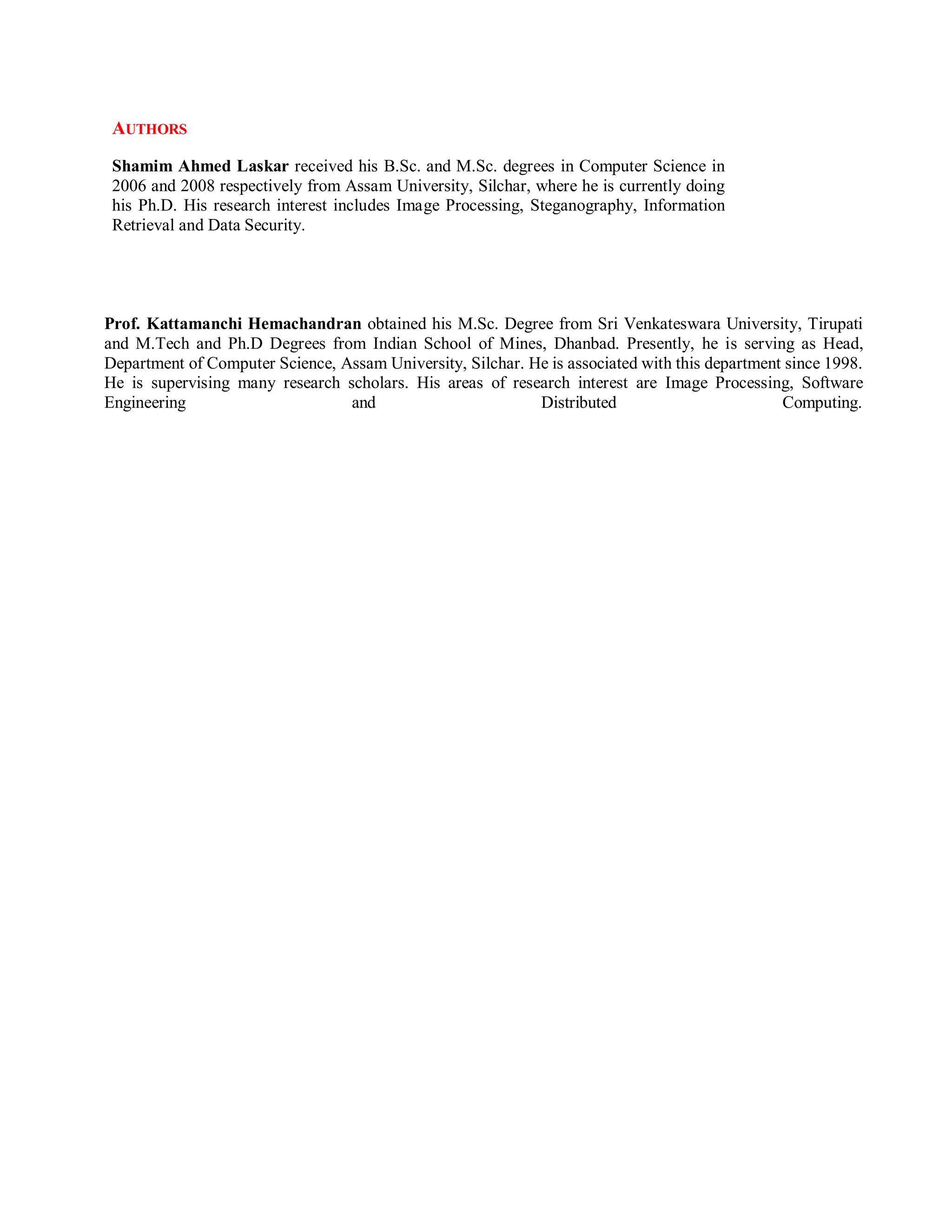 AUTHORS
Shamim Ahmed Laskar received his B.Sc. and M.Sc. degrees in Computer Science in
2006 and 2008 respectively from Assam University, Silchar, where he is currently doing
his Ph.D. His research interest includes Image Processing, Steganography, Information
Retrieval and Data Security.
Prof. Kattamanchi Hemachandran obtained his M.Sc. Degree from Sri Venkateswara University, Tirupati
and M.Tech and Ph.D Degrees from Indian School of Mines, Dhanbad. Presently, he is serving as Head,
Department of Computer Science, Assam University, Silchar. He is associated with this department since 1998.
He is supervising many research scholars. His areas of research interest are Image Processing, Software
Engineering and Distributed Computing.
 