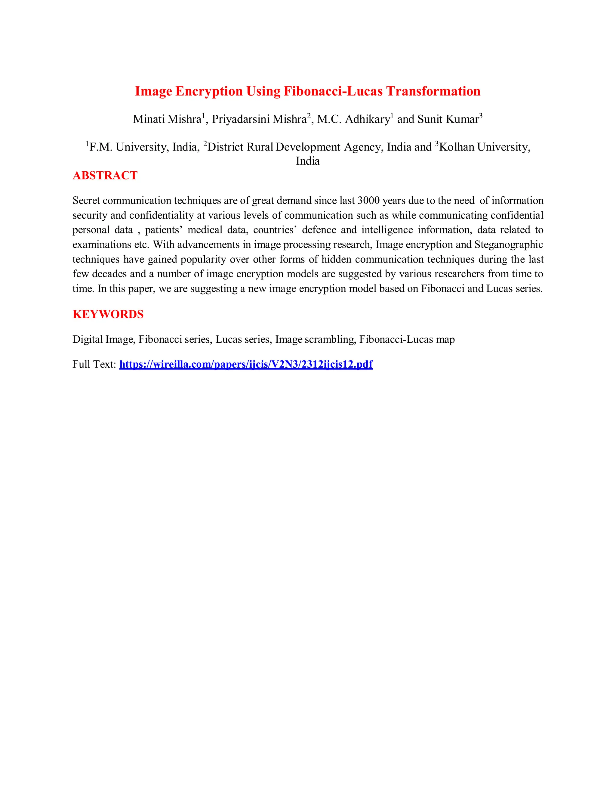 Image Encryption Using Fibonacci-Lucas Transformation
Minati Mishra1
, Priyadarsini Mishra2
, M.C. Adhikary1
and Sunit Kumar3
1
F.M. University, India, 2
District Rural Development Agency, India and 3
Kolhan University,
India
ABSTRACT
Secret communication techniques are of great demand since last 3000 years due to the need of information
security and confidentiality at various levels of communication such as while communicating confidential
personal data , patients’ medical data, countries’ defence and intelligence information, data related to
examinations etc. With advancements in image processing research, Image encryption and Steganographic
techniques have gained popularity over other forms of hidden communication techniques during the last
few decades and a number of image encryption models are suggested by various researchers from time to
time. In this paper, we are suggesting a new image encryption model based on Fibonacci and Lucas series.
KEYWORDS
Digital Image, Fibonacci series, Lucas series, Image scrambling, Fibonacci-Lucas map
Full Text: https://wireilla.com/papers/ijcis/V2N3/2312ijcis12.pdf
 