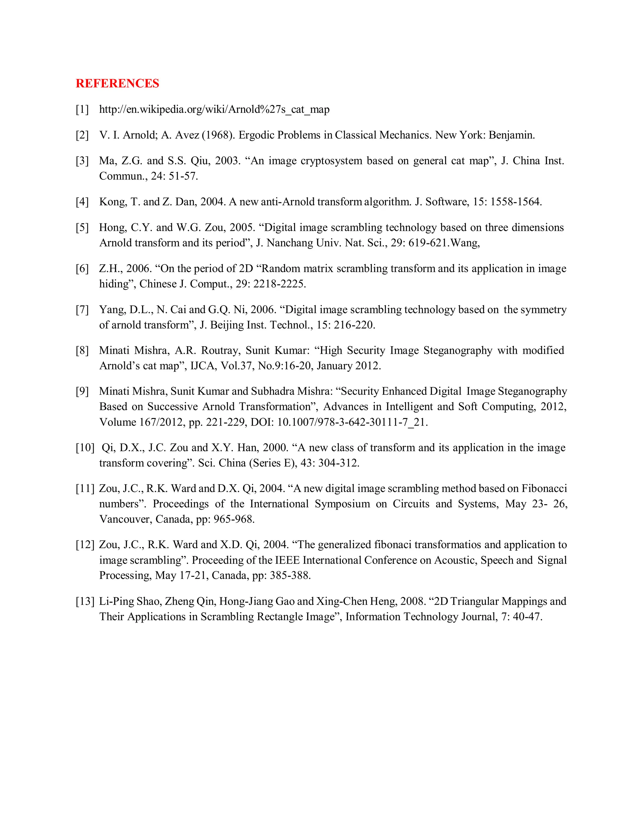 REFERENCES
[1] http://en.wikipedia.org/wiki/Arnold%27s_cat_map
[2] V. I. Arnold; A. Avez (1968). Ergodic Problems in Classical Mechanics. New York: Benjamin.
[3] Ma, Z.G. and S.S. Qiu, 2003. “An image cryptosystem based on general cat map”, J. China Inst.
Commun., 24: 51-57.
[4] Kong, T. and Z. Dan, 2004. A new anti-Arnold transform algorithm. J. Software, 15: 1558-1564.
[5] Hong, C.Y. and W.G. Zou, 2005. “Digital image scrambling technology based on three dimensions
Arnold transform and its period”, J. Nanchang Univ. Nat. Sci., 29: 619-621.Wang,
[6] Z.H., 2006. “On the period of 2D “Random matrix scrambling transform and its application in image
hiding”, Chinese J. Comput., 29: 2218-2225.
[7] Yang, D.L., N. Cai and G.Q. Ni, 2006. “Digital image scrambling technology based on the symmetry
of arnold transform”, J. Beijing Inst. Technol., 15: 216-220.
[8] Minati Mishra, A.R. Routray, Sunit Kumar: “High Security Image Steganography with modified
Arnold’s cat map”, IJCA, Vol.37, No.9:16-20, January 2012.
[9] Minati Mishra, Sunit Kumar and Subhadra Mishra: “Security Enhanced Digital Image Steganography
Based on Successive Arnold Transformation”, Advances in Intelligent and Soft Computing, 2012,
Volume 167/2012, pp. 221-229, DOI: 10.1007/978-3-642-30111-7_21.
[10] Qi, D.X., J.C. Zou and X.Y. Han, 2000. “A new class of transform and its application in the image
transform covering”. Sci. China (Series E), 43: 304-312.
[11] Zou, J.C., R.K. Ward and D.X. Qi, 2004. “A new digital image scrambling method based on Fibonacci
numbers”. Proceedings of the International Symposium on Circuits and Systems, May 23- 26,
Vancouver, Canada, pp: 965-968.
[12] Zou, J.C., R.K. Ward and X.D. Qi, 2004. “The generalized fibonaci transformatios and application to
image scrambling”. Proceeding of the IEEE International Conference on Acoustic, Speech and Signal
Processing, May 17-21, Canada, pp: 385-388.
[13] Li-Ping Shao, Zheng Qin, Hong-Jiang Gao and Xing-Chen Heng, 2008. “2D Triangular Mappings and
Their Applications in Scrambling Rectangle Image”, Information Technology Journal, 7: 40-47.
 