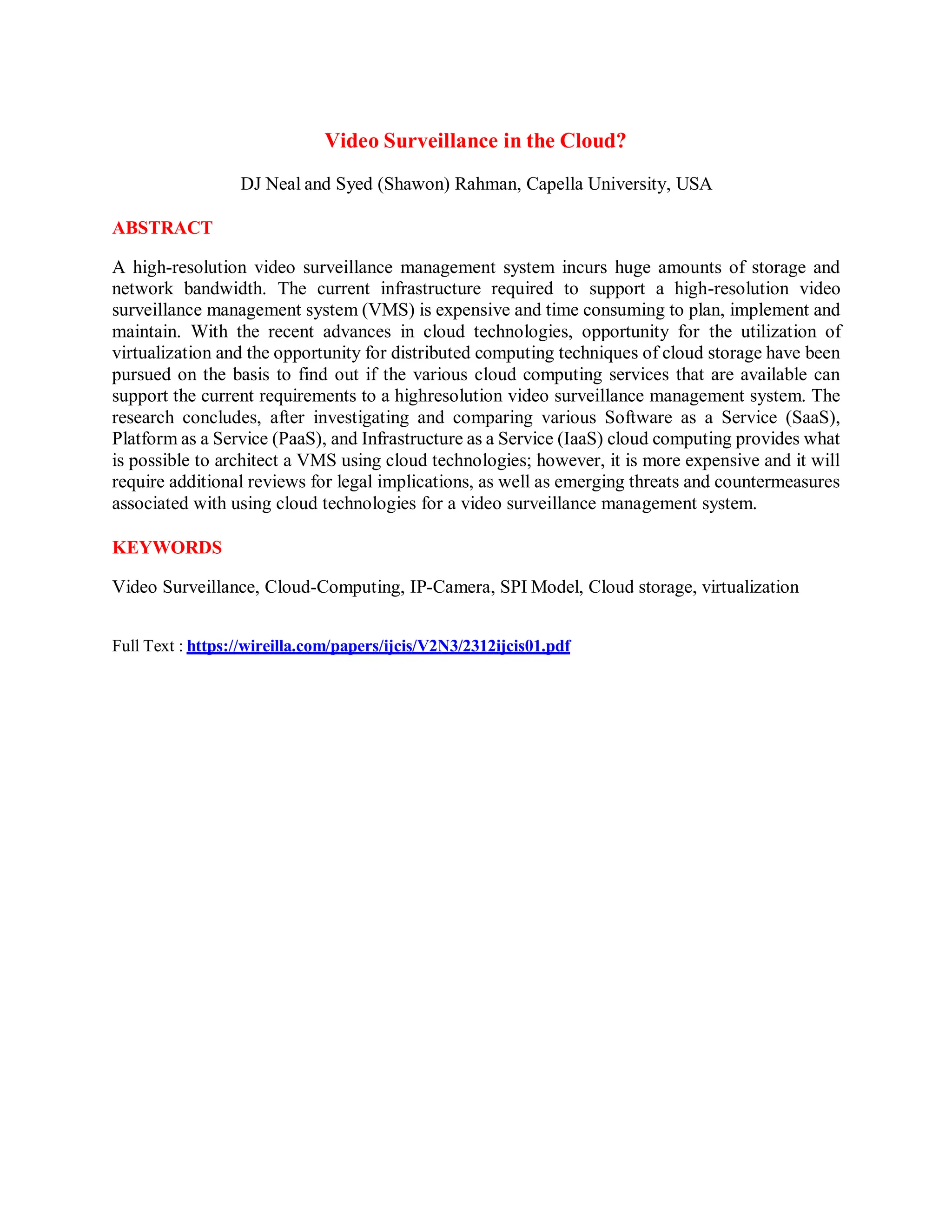 Video Surveillance in the Cloud?
DJ Neal and Syed (Shawon) Rahman, Capella University, USA
ABSTRACT
A high-resolution video surveillance management system incurs huge amounts of storage and
network bandwidth. The current infrastructure required to support a high-resolution video
surveillance management system (VMS) is expensive and time consuming to plan, implement and
maintain. With the recent advances in cloud technologies, opportunity for the utilization of
virtualization and the opportunity for distributed computing techniques of cloud storage have been
pursued on the basis to find out if the various cloud computing services that are available can
support the current requirements to a highresolution video surveillance management system. The
research concludes, after investigating and comparing various Software as a Service (SaaS),
Platform as a Service (PaaS), and Infrastructure as a Service (IaaS) cloud computing provides what
is possible to architect a VMS using cloud technologies; however, it is more expensive and it will
require additional reviews for legal implications, as well as emerging threats and countermeasures
associated with using cloud technologies for a video surveillance management system.
KEYWORDS
Video Surveillance, Cloud-Computing, IP-Camera, SPI Model, Cloud storage, virtualization
Full Text : https://wireilla.com/papers/ijcis/V2N3/2312ijcis01.pdf
 