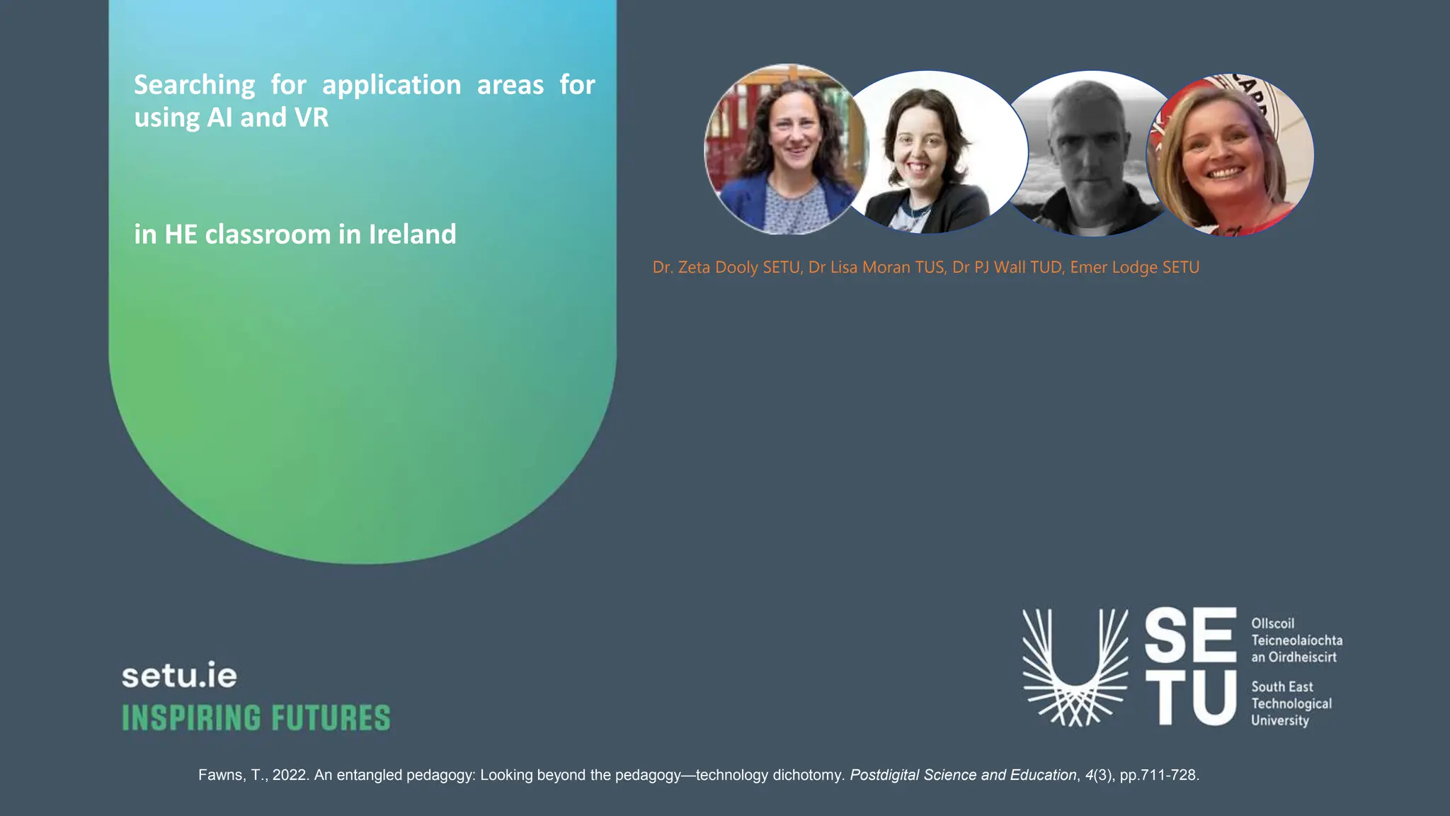 Searching for application areas for
using AI and VR
in HE classroom in Ireland
Dr. Zeta Dooly SETU, Dr Lisa Moran TUS, Dr PJ Wall TUD, Emer Lodge SETU
Fawns, T., 2022. An entangled pedagogy: Looking beyond the pedagogy—technology dichotomy. Postdigital Science and Education, 4(3), pp.711-728.
 