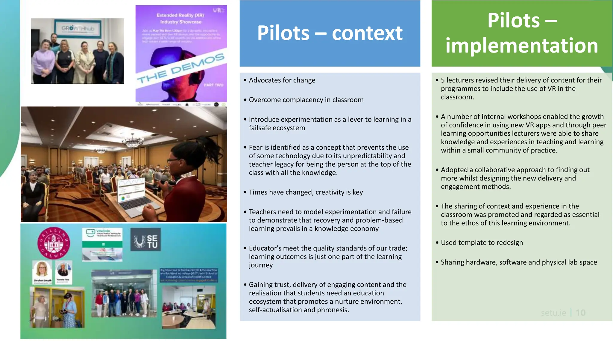 setu.ie 10
Pilots – context
• Advocates for change
• Overcome complacency in classroom
• Introduce experimentation as a lever to learning in a
failsafe ecosystem
• Fear is identified as a concept that prevents the use
of some technology due to its unpredictability and
teacher legacy for being the person at the top of the
class with all the knowledge.
• Times have changed, creativity is key
• Teachers need to model experimentation and failure
to demonstrate that recovery and problem-based
learning prevails in a knowledge economy
• Educator's meet the quality standards of our trade;
learning outcomes is just one part of the learning
journey
• Gaining trust, delivery of engaging content and the
realisation that students need an education
ecosystem that promotes a nurture environment,
self-actualisation and phronesis.
Pilots –
implementation
• 5 lecturers revised their delivery of content for their
programmes to include the use of VR in the
classroom.
• A number of internal workshops enabled the growth
of confidence in using new VR apps and through peer
learning opportunities lecturers were able to share
knowledge and experiences in teaching and learning
within a small community of practice.
• Adopted a collaborative approach to finding out
more whilst designing the new delivery and
engagement methods.
• The sharing of context and experience in the
classroom was promoted and regarded as essential
to the ethos of this learning environment.
• Used template to redesign
• Sharing hardware, software and physical lab space
 