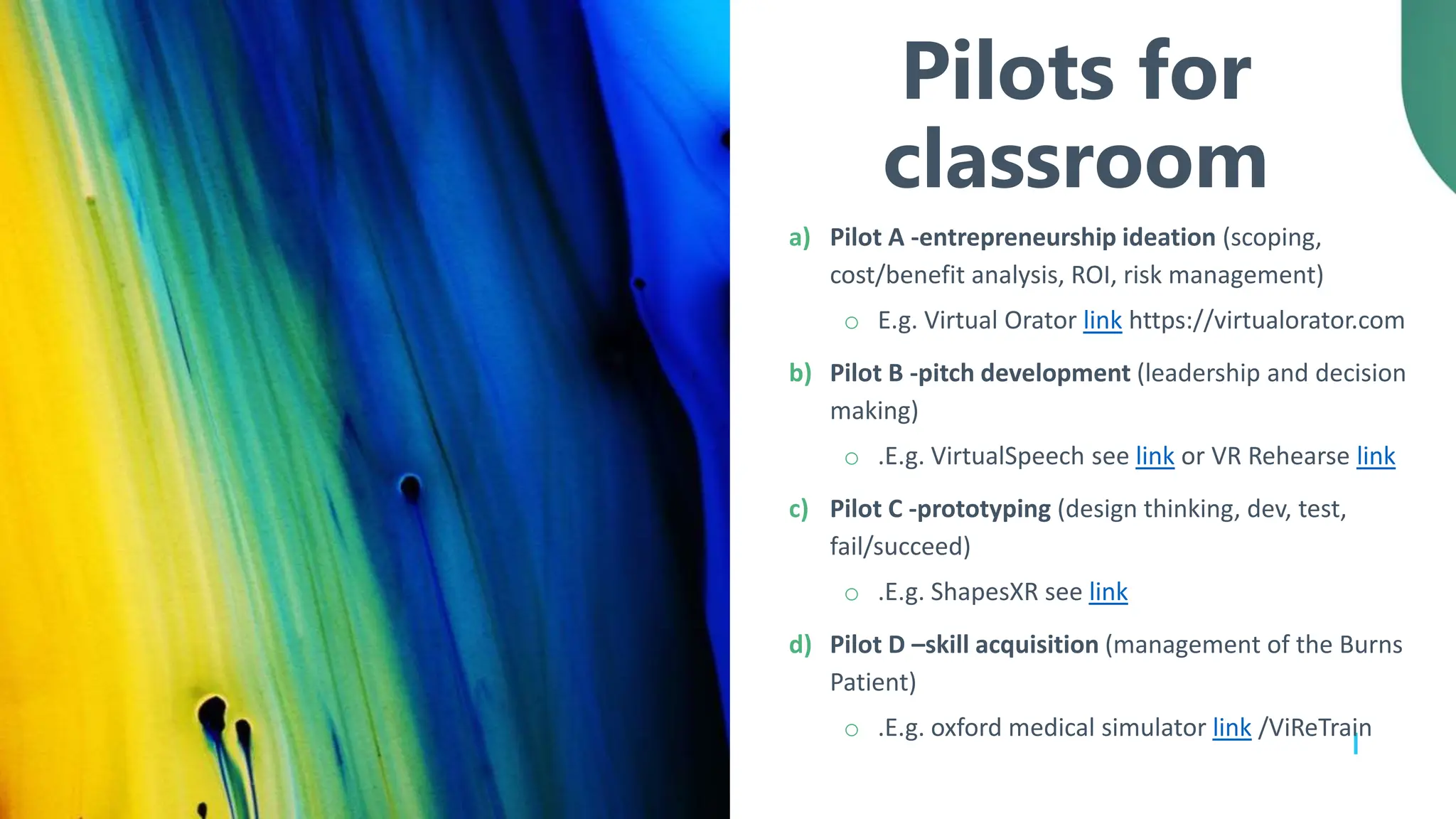 Pilots for
classroom
a) Pilot A -entrepreneurship ideation (scoping,
cost/benefit analysis, ROI, risk management)
o E.g. Virtual Orator link https://virtualorator.com
b) Pilot B -pitch development (leadership and decision
making)
o .E.g. VirtualSpeech see link or VR Rehearse link
c) Pilot C -prototyping (design thinking, dev, test,
fail/succeed)
o .E.g. ShapesXR see link
d) Pilot D –skill acquisition (management of the Burns
Patient)
o .E.g. oxford medical simulator link /ViReTrain
 