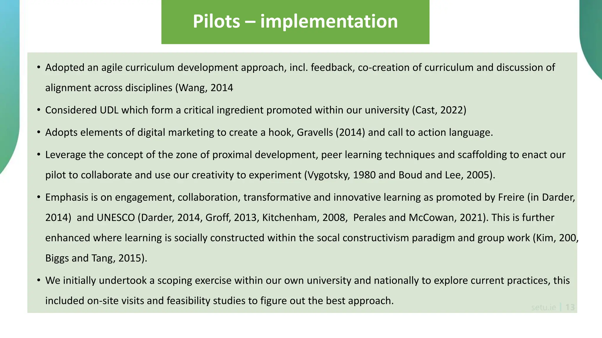 setu.ie 13
Pilots – implementation
• Adopted an agile curriculum development approach, incl. feedback, co-creation of curriculum and discussion of
alignment across disciplines (Wang, 2014
• Considered UDL which form a critical ingredient promoted within our university (Cast, 2022)
• Adopts elements of digital marketing to create a hook, Gravells (2014) and call to action language.
• Leverage the concept of the zone of proximal development, peer learning techniques and scaffolding to enact our
pilot to collaborate and use our creativity to experiment (Vygotsky, 1980 and Boud and Lee, 2005).
• Emphasis is on engagement, collaboration, transformative and innovative learning as promoted by Freire (in Darder,
2014) and UNESCO (Darder, 2014, Groff, 2013, Kitchenham, 2008, Perales and McCowan, 2021). This is further
enhanced where learning is socially constructed within the socal constructivism paradigm and group work (Kim, 200,
Biggs and Tang, 2015).
• We initially undertook a scoping exercise within our own university and nationally to explore current practices, this
included on-site visits and feasibility studies to figure out the best approach.
 