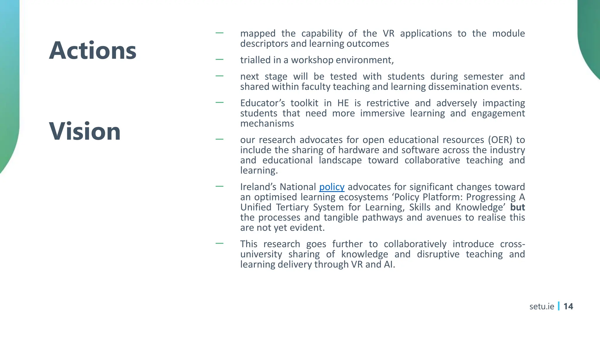 Actions
Vision
－ mapped the capability of the VR applications to the module
descriptors and learning outcomes
－ trialled in a workshop environment,
－ next stage will be tested with students during semester and
shared within faculty teaching and learning dissemination events.
－ Educator’s toolkit in HE is restrictive and adversely impacting
students that need more immersive learning and engagement
mechanisms
－ our research advocates for open educational resources (OER) to
include the sharing of hardware and software across the industry
and educational landscape toward collaborative teaching and
learning.
－ Ireland’s National policy advocates for significant changes toward
an optimised learning ecosystems ‘Policy Platform: Progressing A
Unified Tertiary System for Learning, Skills and Knowledge’ but
the processes and tangible pathways and avenues to realise this
are not yet evident.
－ This research goes further to collaboratively introduce cross-
university sharing of knowledge and disruptive teaching and
learning delivery through VR and AI.
setu.ie 14
 