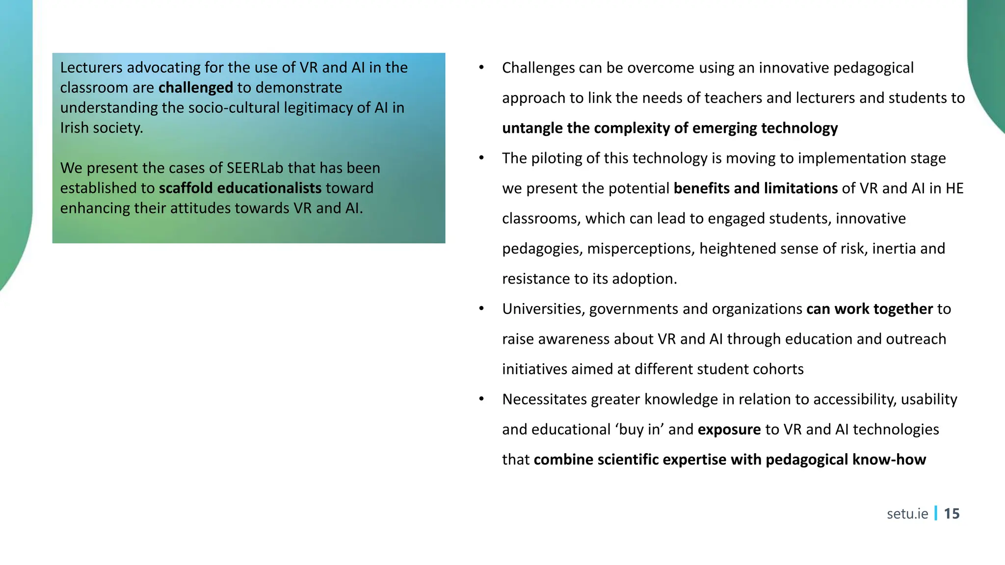 setu.ie 15
Lecturers advocating for the use of VR and AI in the
classroom are challenged to demonstrate
understanding the socio-cultural legitimacy of AI in
Irish society.
We present the cases of SEERLab that has been
established to scaffold educationalists toward
enhancing their attitudes towards VR and AI.
• Challenges can be overcome using an innovative pedagogical
approach to link the needs of teachers and lecturers and students to
untangle the complexity of emerging technology
• The piloting of this technology is moving to implementation stage
we present the potential benefits and limitations of VR and AI in HE
classrooms, which can lead to engaged students, innovative
pedagogies, misperceptions, heightened sense of risk, inertia and
resistance to its adoption.
• Universities, governments and organizations can work together to
raise awareness about VR and AI through education and outreach
initiatives aimed at different student cohorts
• Necessitates greater knowledge in relation to accessibility, usability
and educational ‘buy in’ and exposure to VR and AI technologies
that combine scientific expertise with pedagogical know-how
 
