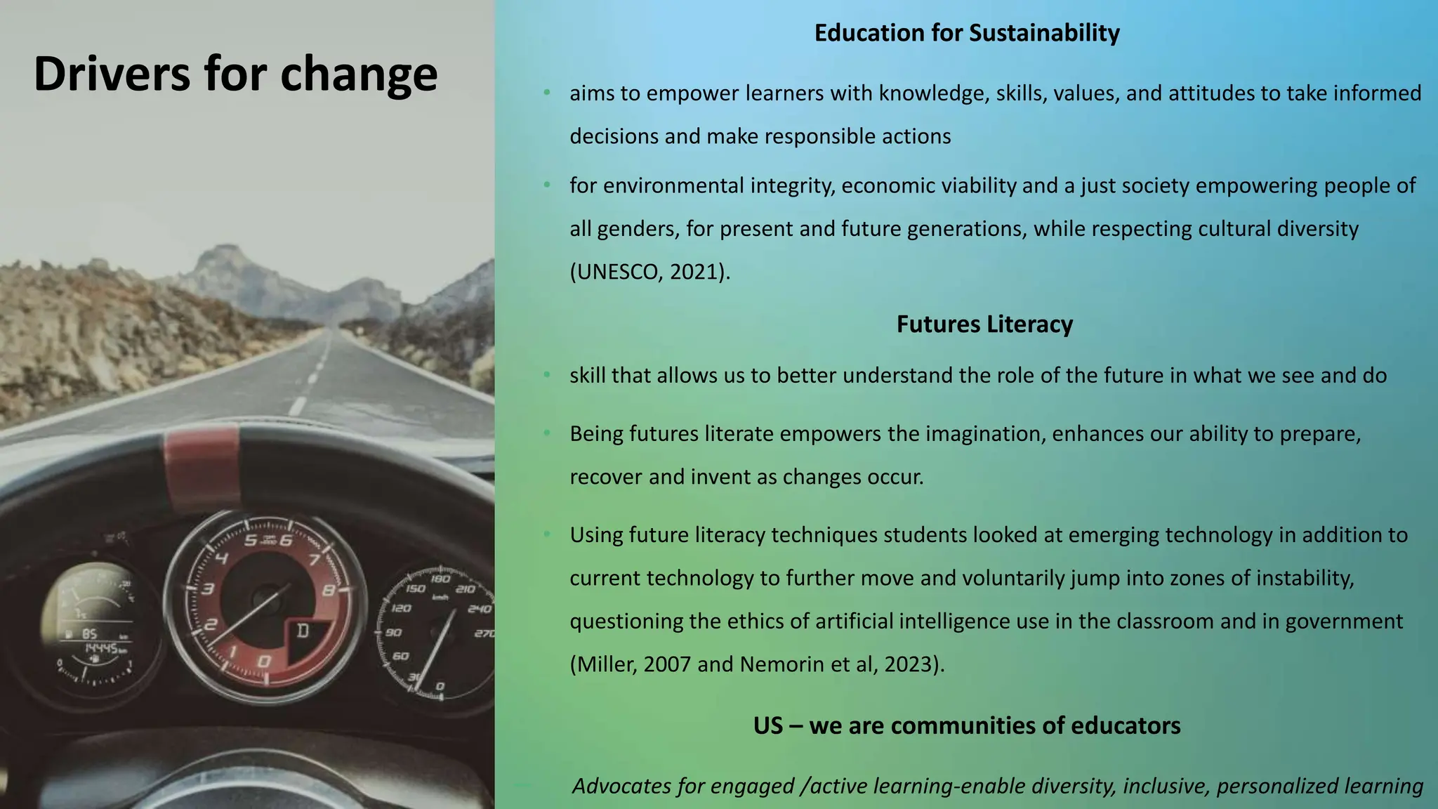 setu.ie 20
Drivers for change
Education for Sustainability
• aims to empower learners with knowledge, skills, values, and attitudes to take informed
decisions and make responsible actions
• for environmental integrity, economic viability and a just society empowering people of
all genders, for present and future generations, while respecting cultural diversity
(UNESCO, 2021).
Futures Literacy
• skill that allows us to better understand the role of the future in what we see and do
• Being futures literate empowers the imagination, enhances our ability to prepare,
recover and invent as changes occur.
• Using future literacy techniques students looked at emerging technology in addition to
current technology to further move and voluntarily jump into zones of instability,
questioning the ethics of artificial intelligence use in the classroom and in government
(Miller, 2007 and Nemorin et al, 2023).
US – we are communities of educators
－ Advocates for engaged /active learning-enable diversity, inclusive, personalized learning
 