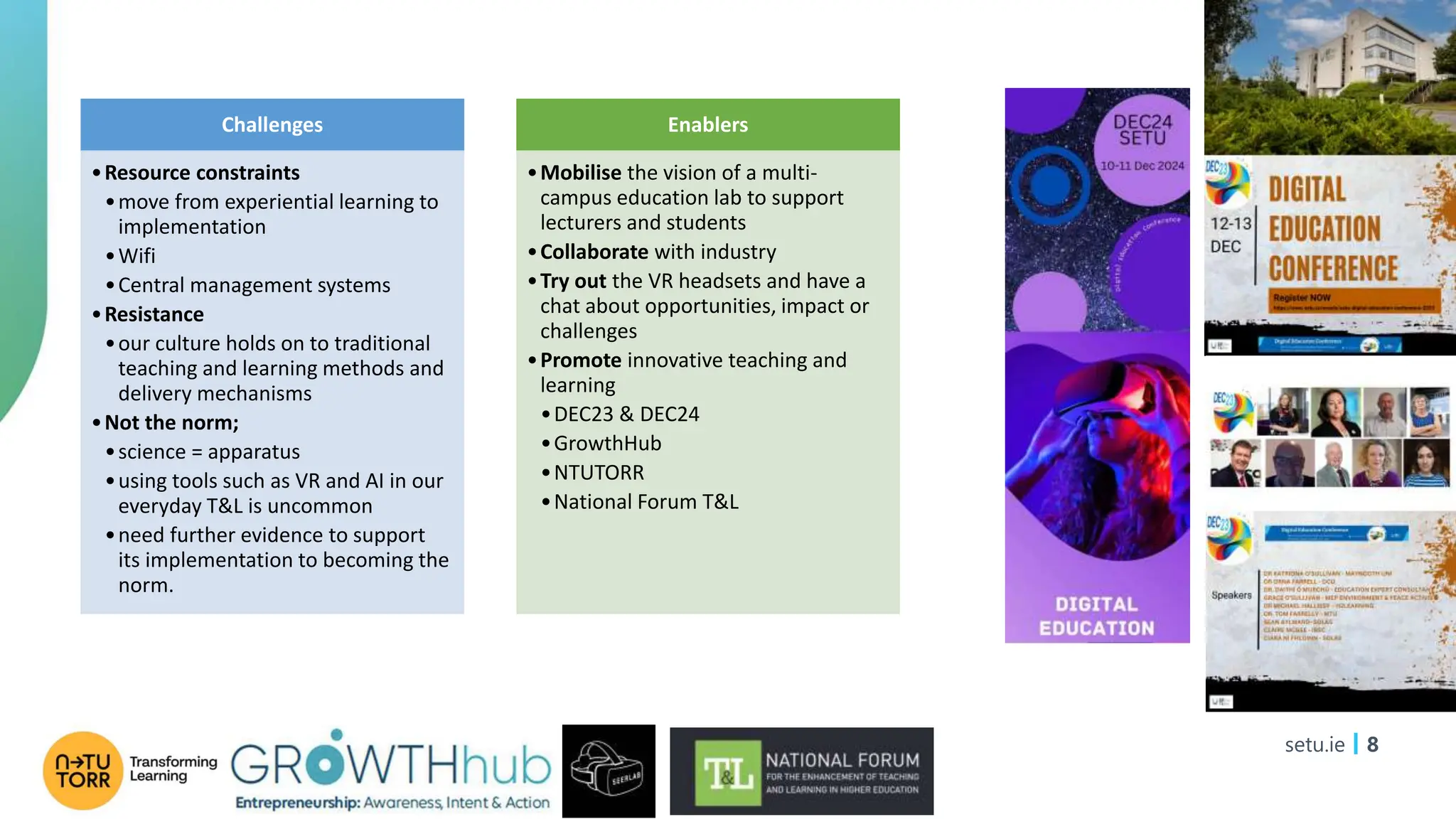 setu.ie 8
Challenges
•Resource constraints
•move from experiential learning to
implementation
•Wifi
•Central management systems
•Resistance
•our culture holds on to traditional
teaching and learning methods and
delivery mechanisms
•Not the norm;
•science = apparatus
•using tools such as VR and AI in our
everyday T&L is uncommon
•need further evidence to support
its implementation to becoming the
norm.
Enablers
•Mobilise the vision of a multi-
campus education lab to support
lecturers and students
•Collaborate with industry
•Try out the VR headsets and have a
chat about opportunities, impact or
challenges
•Promote innovative teaching and
learning
•DEC23 & DEC24
•GrowthHub
•NTUTORR
•National Forum T&L
 