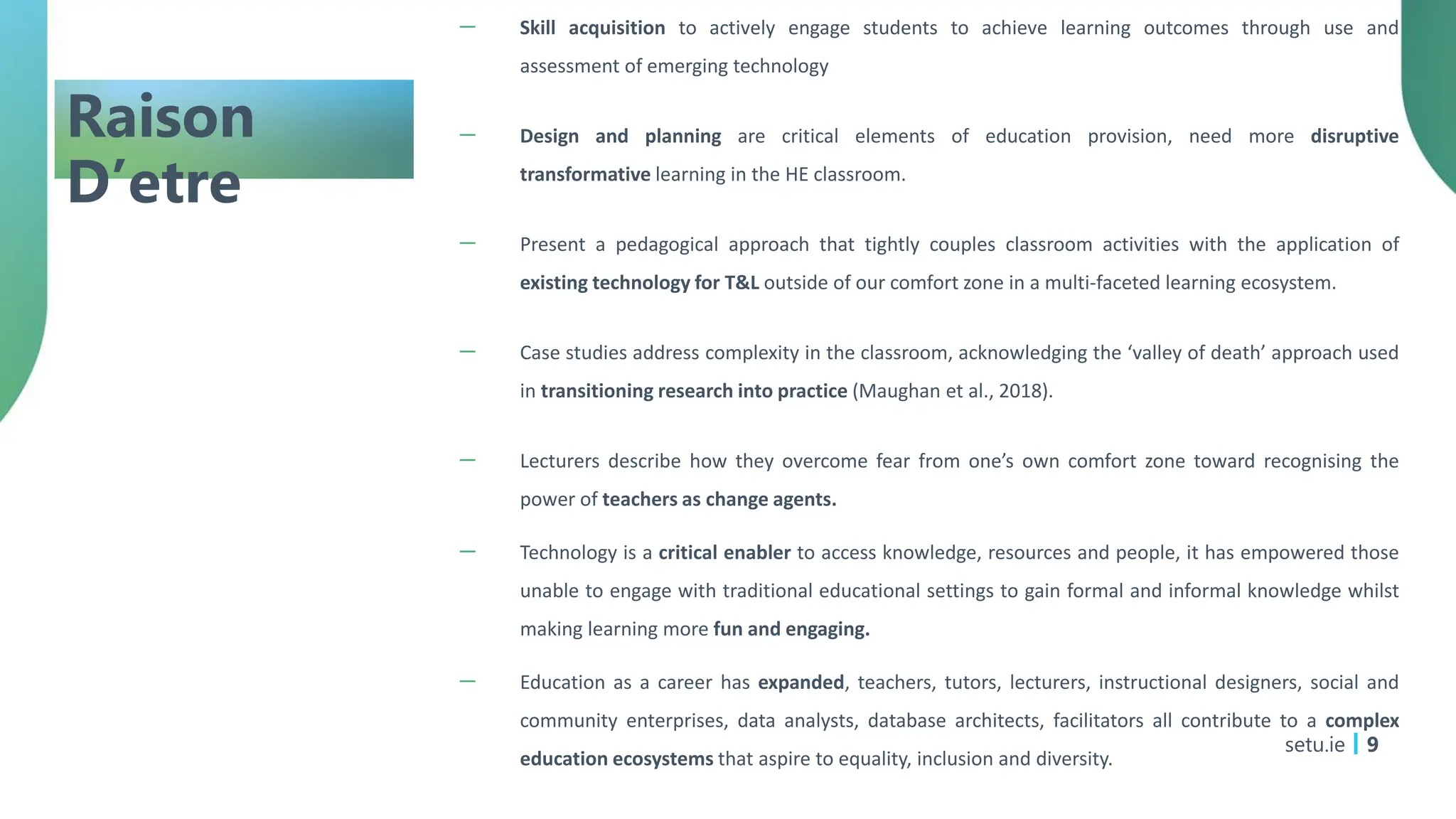 Raison
D’etre
－ Skill acquisition to actively engage students to achieve learning outcomes through use and
assessment of emerging technology
－ Design and planning are critical elements of education provision, need more disruptive
transformative learning in the HE classroom.
－ Present a pedagogical approach that tightly couples classroom activities with the application of
existing technology for T&L outside of our comfort zone in a multi-faceted learning ecosystem.
－ Case studies address complexity in the classroom, acknowledging the ‘valley of death’ approach used
in transitioning research into practice (Maughan et al., 2018).
－ Lecturers describe how they overcome fear from one’s own comfort zone toward recognising the
power of teachers as change agents.
－ Technology is a critical enabler to access knowledge, resources and people, it has empowered those
unable to engage with traditional educational settings to gain formal and informal knowledge whilst
making learning more fun and engaging.
－ Education as a career has expanded, teachers, tutors, lecturers, instructional designers, social and
community enterprises, data analysts, database architects, facilitators all contribute to a complex
education ecosystems that aspire to equality, inclusion and diversity.
setu.ie 9
 