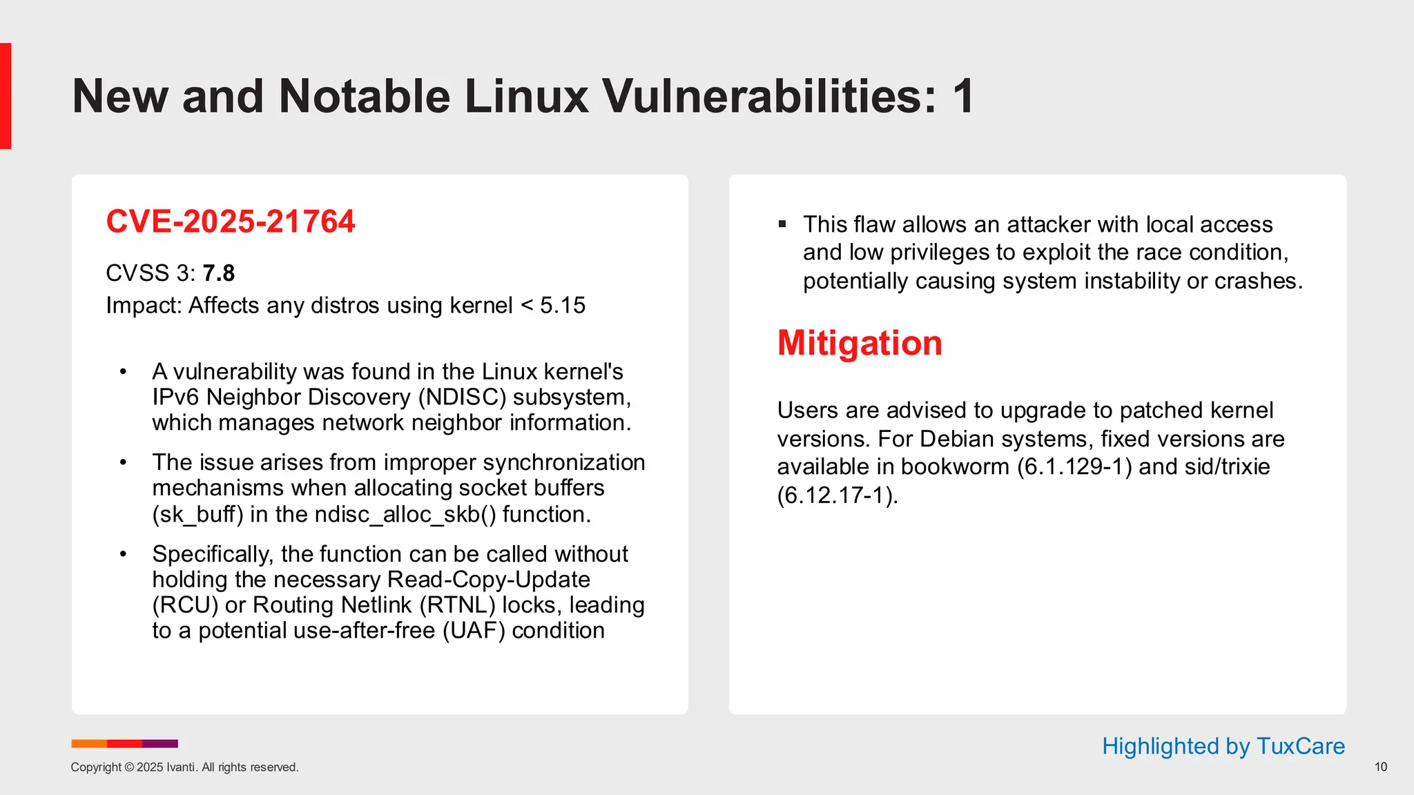 Copyright © 2025 Ivanti. All rights reserved. 10
CVE-2025-21764
CVSS 3: 7.8
Impact: Affects any distros using kernel < 5.15
• A vulnerability was found in the Linux kernel's
IPv6 Neighbor Discovery (NDISC) subsystem,
which manages network neighbor information.
• The issue arises from improper synchronization
mechanisms when allocating socket buffers
(sk_buff) in the ndisc_alloc_skb() function.
• Specifically, the function can be called without
holding the necessary Read-Copy-Update
(RCU) or Routing Netlink (RTNL) locks, leading
to a potential use-after-free (UAF) condition
▪ This flaw allows an attacker with local access
and low privileges to exploit the race condition,
potentially causing system instability or crashes.
Mitigation
Users are advised to upgrade to patched kernel
versions. For Debian systems, fixed versions are
available in bookworm (6.1.129-1) and sid/trixie
(6.12.17-1).
New and Notable Linux Vulnerabilities: 1
Highlighted by TuxCare
 