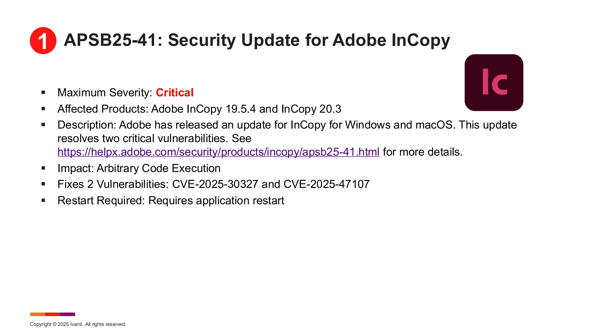 Copyright © 2025 Ivanti. All rights reserved.
APSB25-41: Security Update for Adobe InCopy
▪ Maximum Severity: Critical
▪ Affected Products: Adobe InCopy 19.5.4 and InCopy 20.3
▪ Description: Adobe has released an update for InCopy for Windows and macOS. This update
resolves two critical vulnerabilities. See
https://helpx.adobe.com/security/products/incopy/apsb25-41.html for more details.
▪ Impact: Arbitrary Code Execution
▪ Fixes 2 Vulnerabilities: CVE-2025-30327 and CVE-2025-47107
▪ Restart Required: Requires application restart
1
 