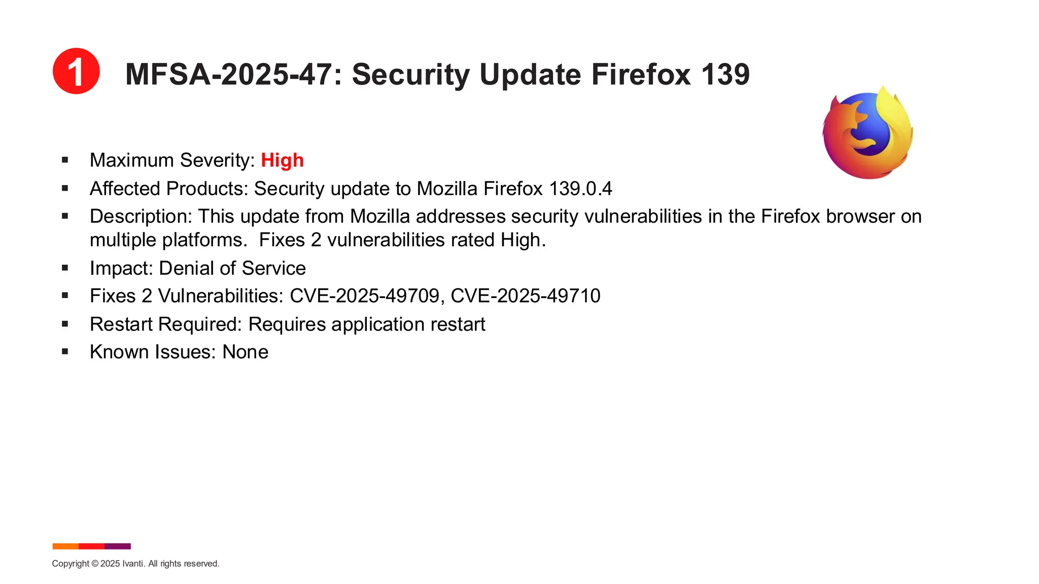 Copyright © 2025 Ivanti. All rights reserved.
MFSA-2025-47: Security Update Firefox 139
▪ Maximum Severity: High
▪ Affected Products: Security update to Mozilla Firefox 139.0.4
▪ Description: This update from Mozilla addresses security vulnerabilities in the Firefox browser on
multiple platforms. Fixes 2 vulnerabilities rated High.
▪ Impact: Denial of Service
▪ Fixes 2 Vulnerabilities: CVE-2025-49709, CVE-2025-49710
▪ Restart Required: Requires application restart
▪ Known Issues: None
1
 