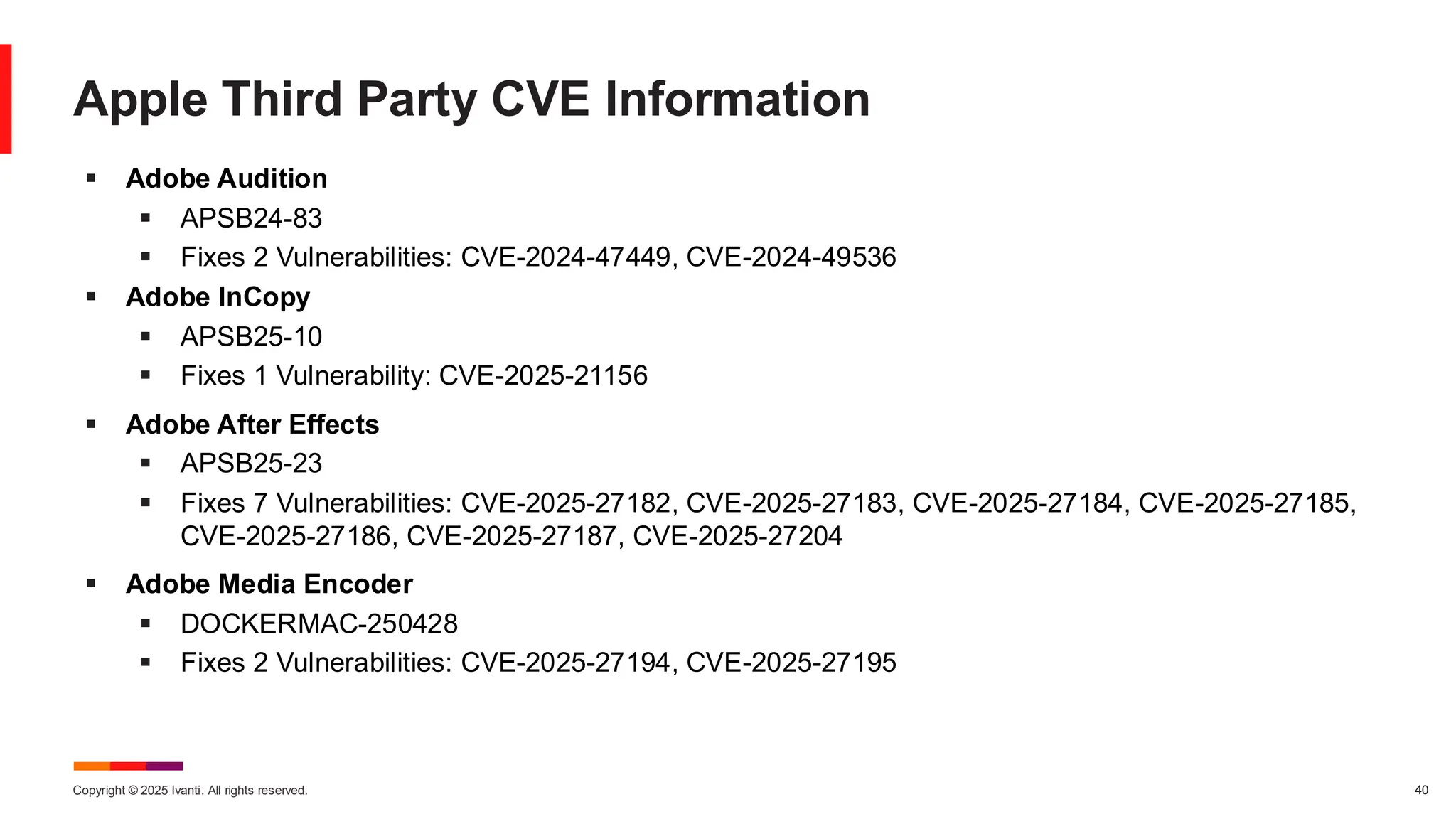 Copyright © 2025 Ivanti. All rights reserved. 40
Apple Third Party CVE Information
▪ Adobe Audition
▪ APSB24-83
▪ Fixes 2 Vulnerabilities: CVE-2024-47449, CVE-2024-49536
▪ Adobe InCopy
▪ APSB25-10
▪ Fixes 1 Vulnerability: CVE-2025-21156
▪ Adobe After Effects
▪ APSB25-23
▪ Fixes 7 Vulnerabilities: CVE-2025-27182, CVE-2025-27183, CVE-2025-27184, CVE-2025-27185,
CVE-2025-27186, CVE-2025-27187, CVE-2025-27204
▪ Adobe Media Encoder
▪ DOCKERMAC-250428
▪ Fixes 2 Vulnerabilities: CVE-2025-27194, CVE-2025-27195
 