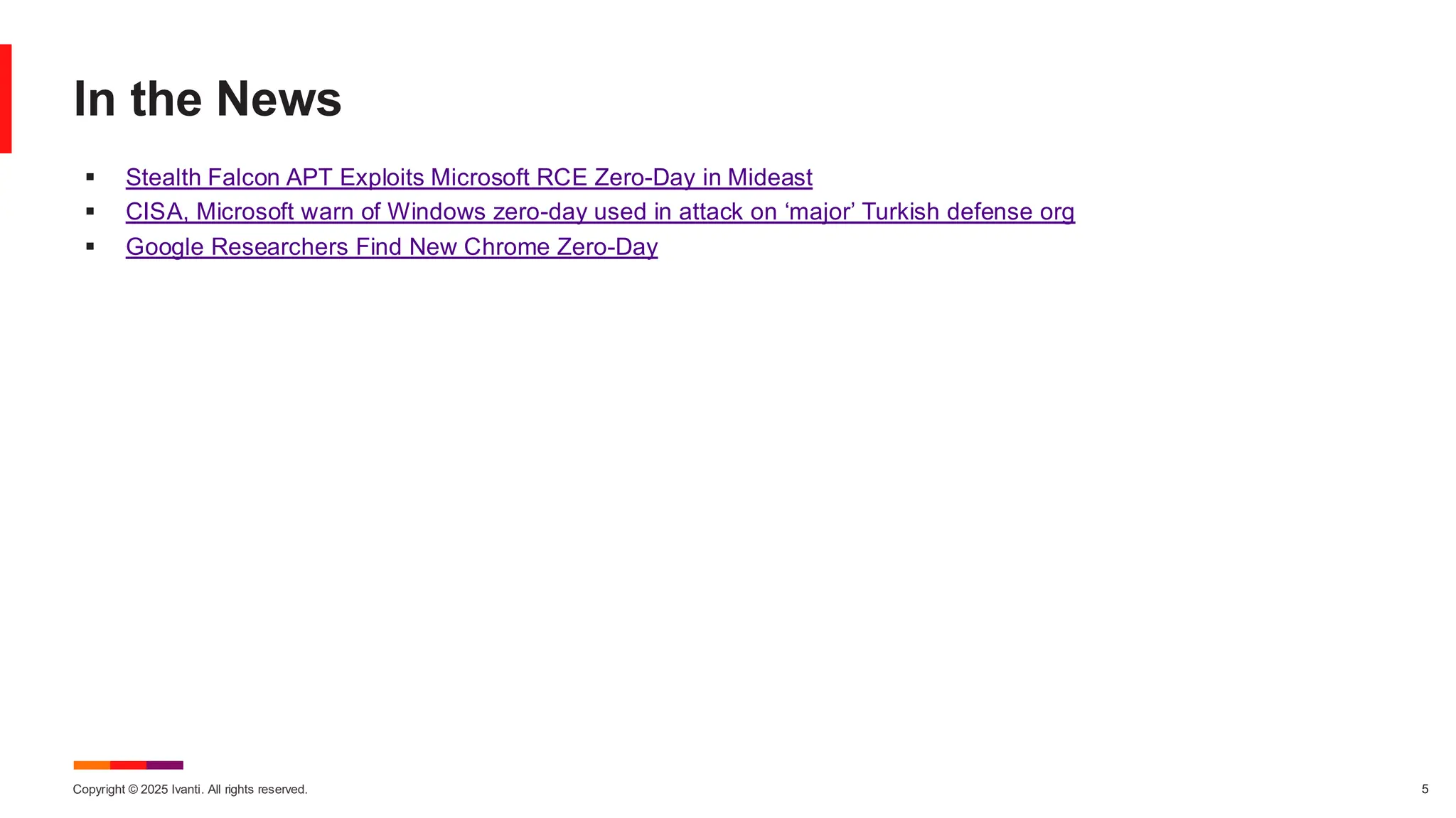 Copyright © 2025 Ivanti. All rights reserved. 5
In the News
▪ Stealth Falcon APT Exploits Microsoft RCE Zero-Day in Mideast
▪ CISA, Microsoft warn of Windows zero-day used in attack on ‘major’ Turkish defense org
▪ Google Researchers Find New Chrome Zero-Day
 