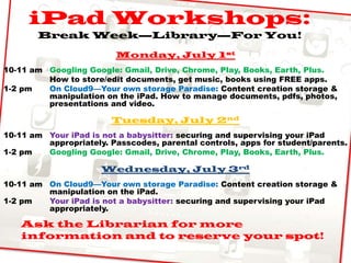 iPad Workshops:
Break Week—Library—For You!
Monday, July 1st
10-11 am Googling Google: Gmail, Drive, Chrome, Play, Books, Earth, Plus.
How to store/edit documents, get music, books using FREE apps.
1-2 pm On Cloud9—Your own storage Paradise: Content creation storage &
manipulation on the iPad. How to manage documents, pdfs, photos,
presentations and video.
Tuesday, July 2nd
10-11 am Your iPad is not a babysitter: securing and supervising your iPad
appropriately. Passcodes, parental controls, apps for student/parents.
1-2 pm Googling Google: Gmail, Drive, Chrome, Play, Books, Earth, Plus.
Wednesday, July 3rd
10-11 am On Cloud9—Your own storage Paradise: Content creation storage &
manipulation on the iPad.
1-2 pm Your iPad is not a babysitter: securing and supervising your iPad
appropriately.
Ask the Librarian for more
information and to reserve your spot!
 